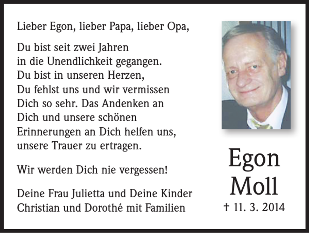 <p>Lieber Egon, lieber Papa, lieber Opa,<br />Du bist seit zwei Jahren<br />in die Unendlichkeit gegangen.<br />Du bist in unseren Herzen,<br />Du fehlst uns und wir vermissen<br />Dich so sehr. Das Andenken an<br />Dich und unsere schönen<br />Erinnerungen an Dich helfen uns,<br />unsere Trauer zu ertragen.<br />Wir werden Dich nie vergessen!<br />Deine Frau Julietta und Deine Kinder<br />Christian und Dorothé mit Familien</p><p>Egon<br />Moll</p><p>† 11. 3. 2014</p>