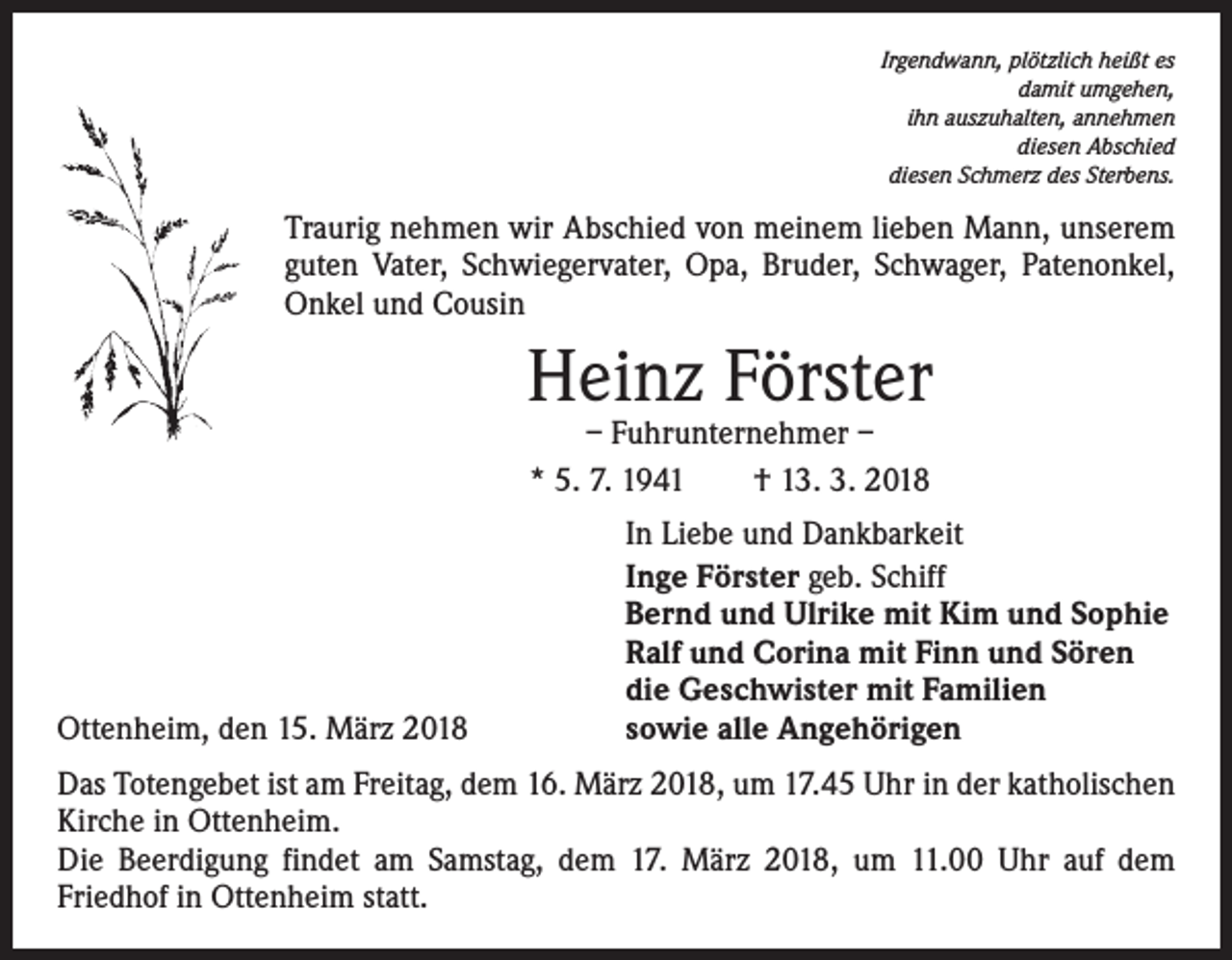 <p>Irgendwann, plötzlich heißt es<br />damit umgehen,<br />ihn auszuhalten, annehmen<br />diesen Abschied<br />diesen Schmerz des Sterbens.</p><p>Traurig nehmen wir Abschied von meinem lieben Mann, unserem<br />guten Vater, Schwiegervater, Opa, Bruder, Schwager, Patenonkel,<br />Onkel und Cousin</p><p>Heinz Förster<br />– Fuhrunternehmer –<br />* 5. 7. 1941 † 13. 3. 2018</p><p>Ottenheim, den 15. März 2018</p><p>In Liebe und Dankbarkeit<br />Inge Förster geb. Schiff<br />Bernd und Ulrike mit Kim und Sophie<br />Ralf und Corina mit Finn und Sören<br />die Geschwister mit Familien<br />sowie alle Angehörigen</p><p>Das Totengebet ist am Freitag, dem 16. März 2018, um 17.45 Uhr in der katholischen<br />Kirche in Ottenheim.<br />Die Beerdigung findet am Samstag, dem 17. März 2018, um 11.00 Uhr auf dem<br />­Friedhof in Ottenheim statt.</p>