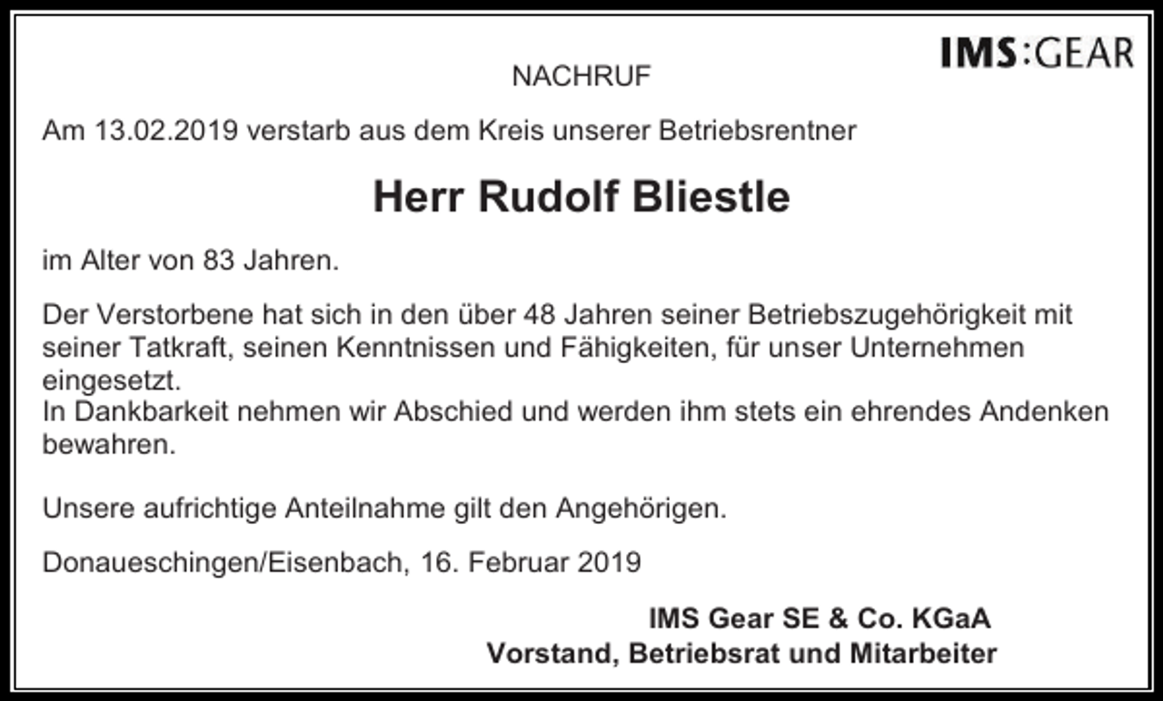 <p>NACHRUF<br />Am 13.02.2019 verstarb aus dem Kreis unserer Betriebsrentner</p><p>Herr Rudolf Bliestle<br />im Alter von 83 Jahren.<br />Der Verstorbene hat sich in den über 48 Jahren seiner Betriebszugehörigkeit mit<br />seiner Tatkraft, seinen Kenntnissen und Fähigkeiten, für unser Unternehmen<br />eingesetzt.<br />In Dankbarkeit nehmen wir Abschied und werden ihm stets ein ehrendes Andenken<br />bewahren.<br />Unsere aufrichtige Anteilnahme gilt den Angehörigen.<br />Donaueschingen/Eisenbach, 16. Februar 2019<br />IMS Gear SE &amp; Co. KGaA<br />Vorstand, Betriebsrat und Mitarbeiter</p>