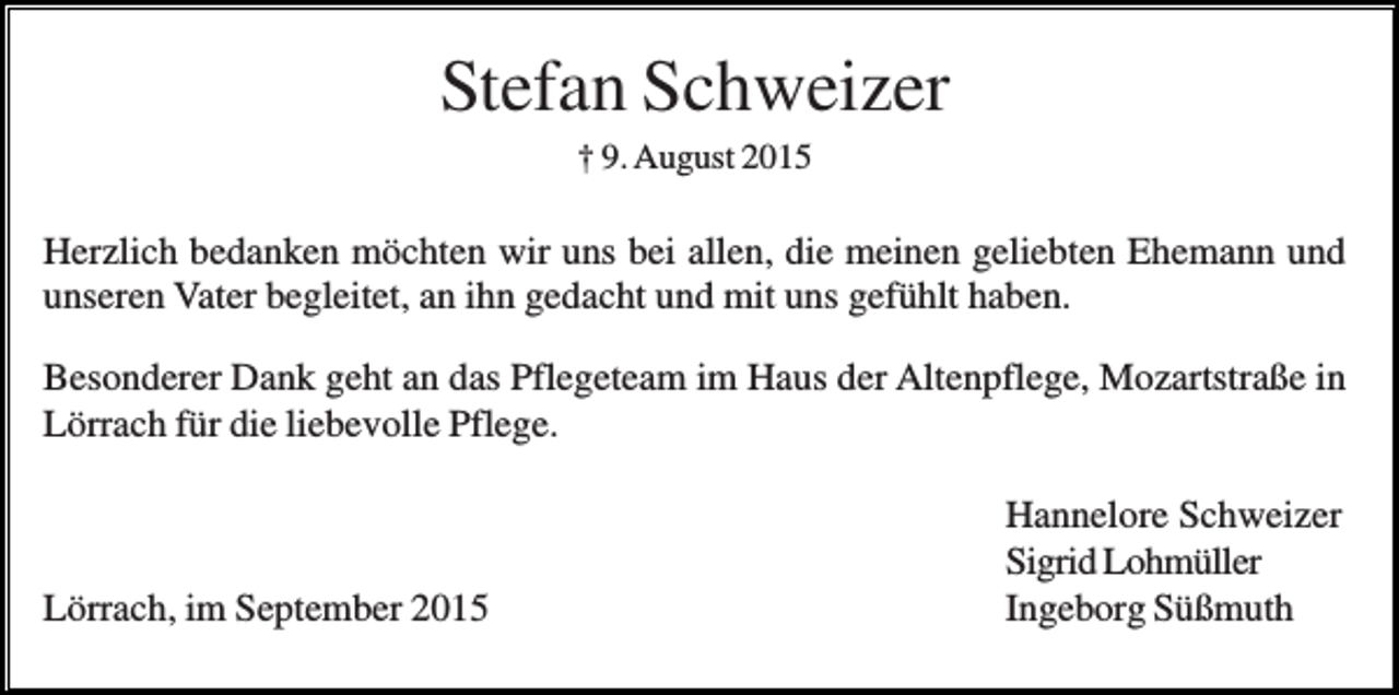 <p>Stefan Schweizer<br />† 9. August 2015</p><p>Herzlich bedanken möchten wir uns bei allen, die meinen geliebten Ehemann und<br />unseren Vater begleitet, an ihn gedacht und mit uns gefühlt haben.<br />Besonderer Dank geht an das Pflegeteam im Haus der Altenpflege, Mozartstraße in<br />Lörrach für die liebevolle Pflege.</p><p>Lörrach, im September 2015</p><p>Hannelore Schweizer<br />Sigrid Lohmüller<br />Ingeborg Süßmuth</p>