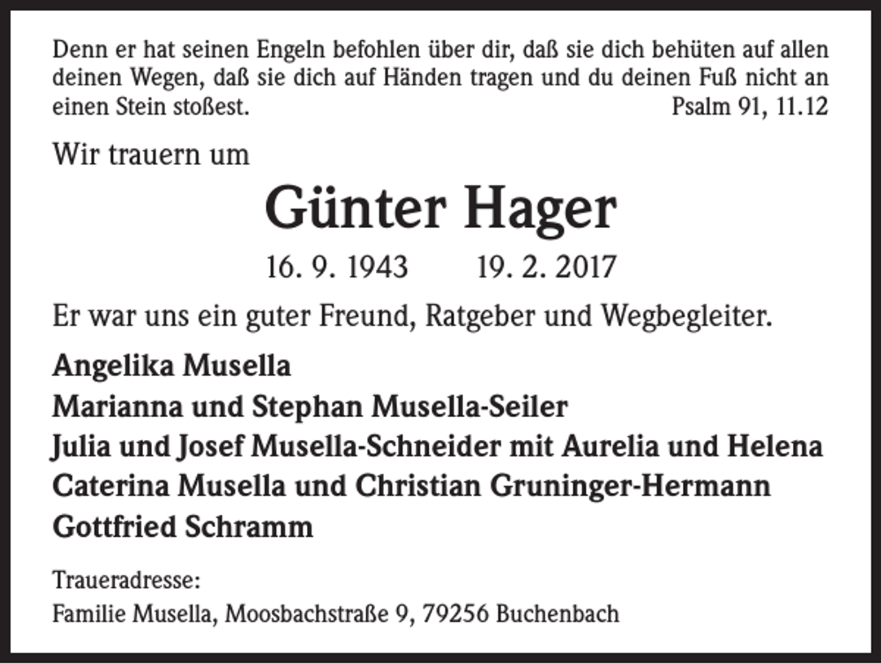 <p>Denn er hat seinen Engeln befohlen über dir, daß sie dich behüten auf allen<br />deinen Wegen, daß sie dich auf Händen tragen und du deinen Fuß nicht an<br />einen Stein stoßest.<br />Psalm 91, 11.12</p><p>Wir trauern um</p><p>Günter Hager</p><p>16. 9. 1943 19. 2. 2017<br />Er war uns ein guter Freund, Ratgeber und Wegbegleiter.<br />Angelika Musella<br />Marianna und Stephan Musella-Seiler<br />Julia und Josef Musella-Schneider mit Aurelia und Helena<br />Caterina Musella und Christian Gruninger-Hermann<br />Gottfried Schramm<br />Traueradresse:<br />Familie Musella, Moosbachstraße 9, 79256 Buchenbach</p>