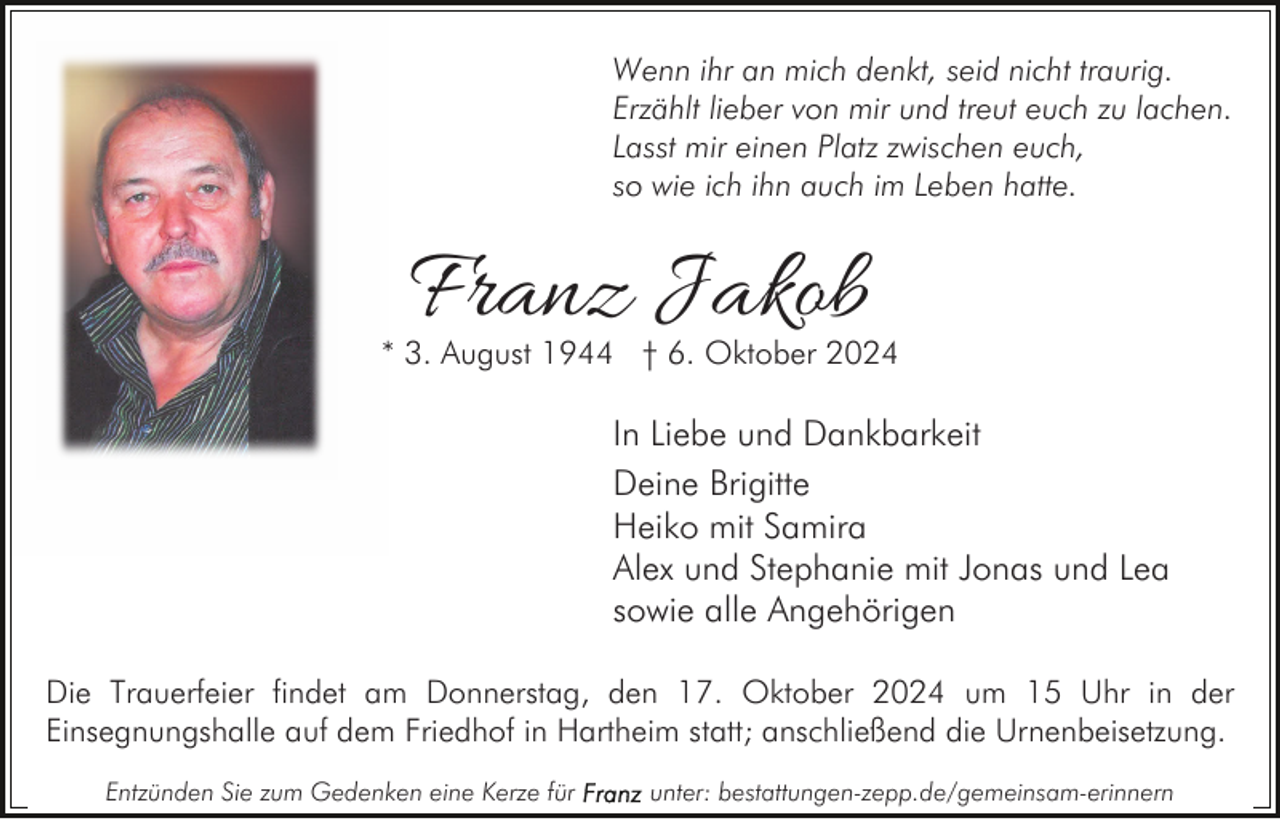 <p>Wenn ihr an mich denkt, seid nicht traurig.<br />Erzählt lieber von mir und treut euch zu lachen.<br />Lasst mir einen Platz zwischen euch,<br />so wie ich ihn auch im Leben hatte.</p><p>Franz Jakob</p><p>* 3. August 1944 † 6. Oktober 2024</p><p>In Liebe und Dankbarkeit<br />Deine Brigitte<br />Heiko mit Samira<br />Alex und Stephanie mit Jonas und Lea<br />sowie alle Angehörigen<br />Die Trauerfeier findet am Donnerstag, den 17. Oktober 2024 um 15 Uhr in der<br />Einsegnungshalle auf dem Friedhof in Hartheim statt; anschließend die Urnenbeisetzung.<br />Entzünden Sie zum Gedenken eine Kerze für</p><p>unter: bestattungen-zepp.de/gemeinsam-erinnern</p>
