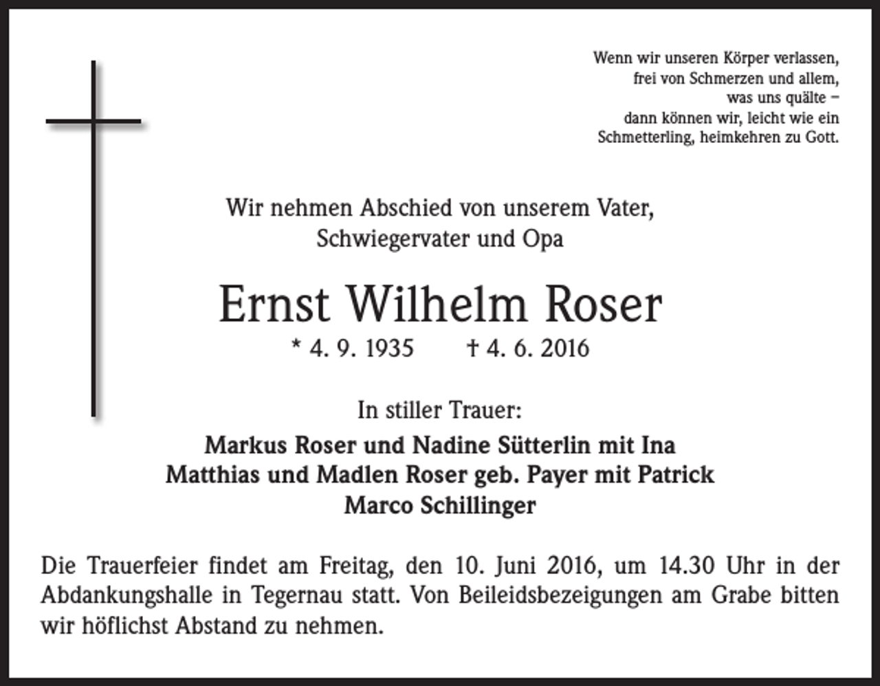 <p>Wenn wir unseren Körper verlassen,<br />frei von Schmerzen und allem,<br />was uns quälte –<br />dann können wir, leicht wie ein<br />Schmetterling, heimkehren zu Gott.</p><p>Wir nehmen Abschied von unserem Vater,<br />Schwiegervater und Opa</p><p>Ernst Wilhelm Roser<br />* 4. 9. 1935 † 4. 6. 2016</p><p>In stiller Trauer:<br />Markus Roser und Nadine Sütterlin mit Ina<br />Matthias und Madlen Roser geb. Payer mit Patrick<br />Marco Schillinger<br />Die Trauerfeier findet am Freitag, den 10. Juni 2016, um 14.30 Uhr in der<br />Abdankungshalle in Tegernau statt. Von Beileidsbezeigungen am Grabe bitten<br />wir höflichst Abstand zu nehmen.</p>