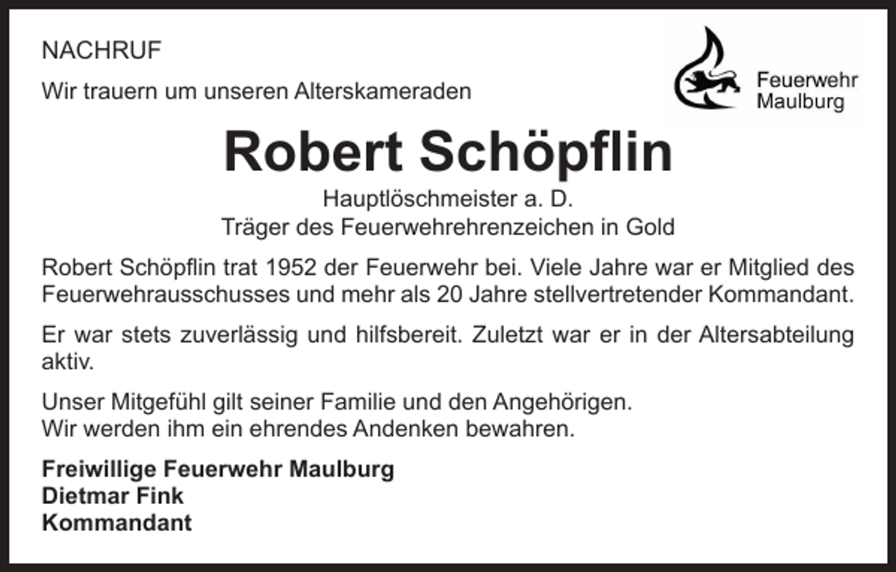<p>NACHRUF<br />Wir trauern um unseren Alterskameraden</p><p>Robert Schöpflin</p><p>Hauptlöschmeister a. D.<br />Träger des Feuerwehrehrenzeichen in Gold<br />Robert Schöpflin trat 1952 der Feuerwehr bei. Viele Jahre war er Mitglied des<br />Feuerwehrausschusses und mehr als 20 Jahre stellvertretender Kommandant.<br />Er war stets zuverlässig und hilfsbereit. Zuletzt war er in der Altersabteilung<br />aktiv.<br />Unser Mitgefühl gilt seiner Familie und den Angehörigen.<br />Wir werden ihm ein ehrendes Andenken bewahren.<br />Freiwillige Feuerwehr Maulburg<br />Dietmar Fink<br />Kommandant</p>