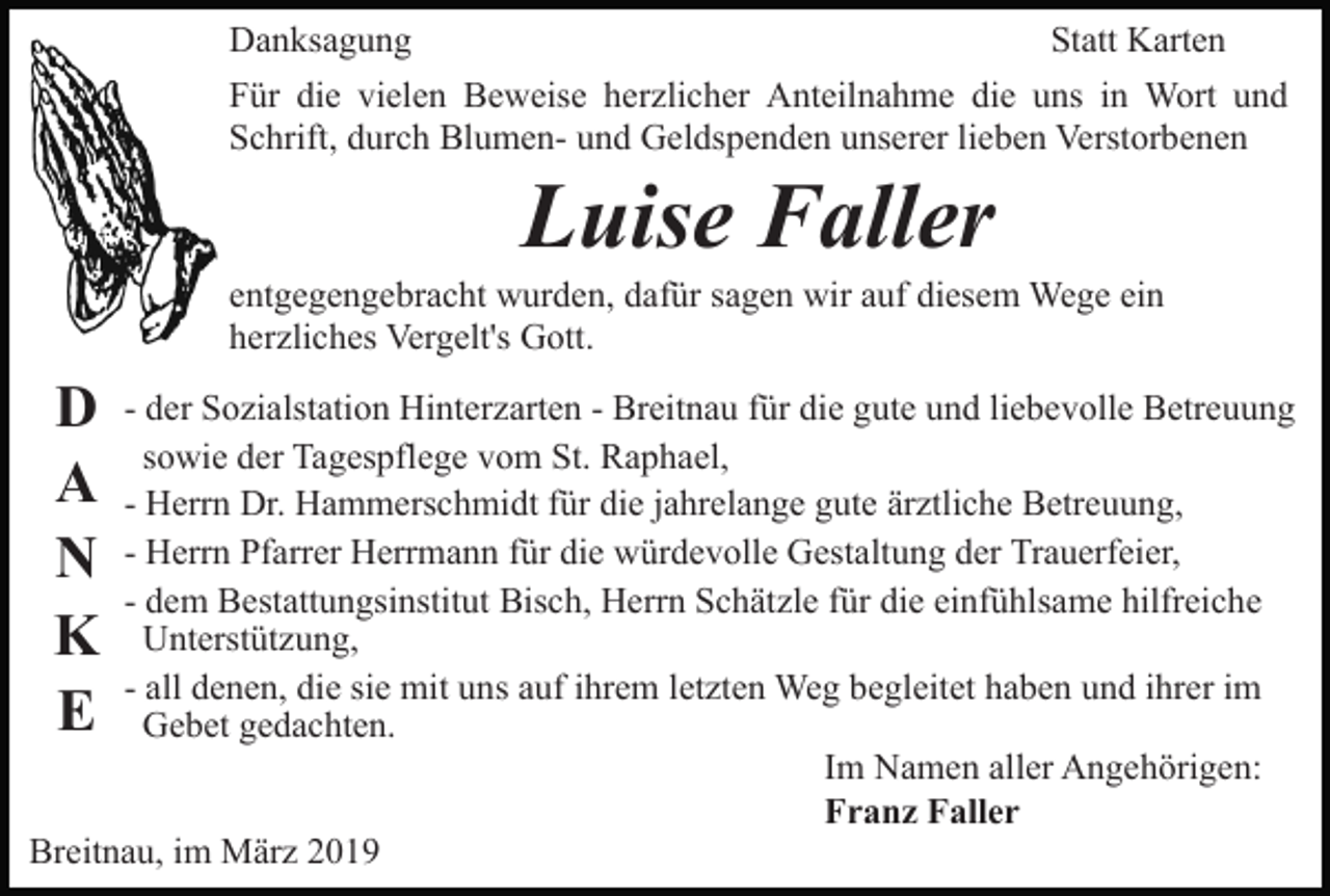 <p>Danksagung<br />Statt Karten<br />Für die vielen Beweise herzlicher Anteilnahme die uns in Wort und<br />Schrift, durch Blumen- und Geldspenden unserer lieben Verstorbenen</p><p>Luise Faller<br />entgegengebracht wurden, dafür sagen wir auf diesem Wege ein<br />herzliches Vergelt's Gott.</p><p>D<br />A<br />N<br />K<br />E</p><p>- der Sozialstation Hinterzarten - Breitnau für die gute und liebevolle Betreuung<br />sowie der Tagespflege vom St. Raphael,<br />- Herrn Dr. Hammerschmidt für die jahrelange gute ärztliche Betreuung,<br />- Herrn Pfarrer Herrmann für die würdevolle Gestaltung der Trauerfeier,<br />- dem Bestattungsinstitut Bisch, Herrn Schätzle für die einfühlsame hilfreiche<br />Unterstützung,<br />- all denen, die sie mit uns auf ihrem letzten Weg begleitet haben und ihrer im<br />Gebet gedachten.<br />Im Namen aller Angehörigen:<br />Franz Faller<br />Breitnau, im März 2019</p>
