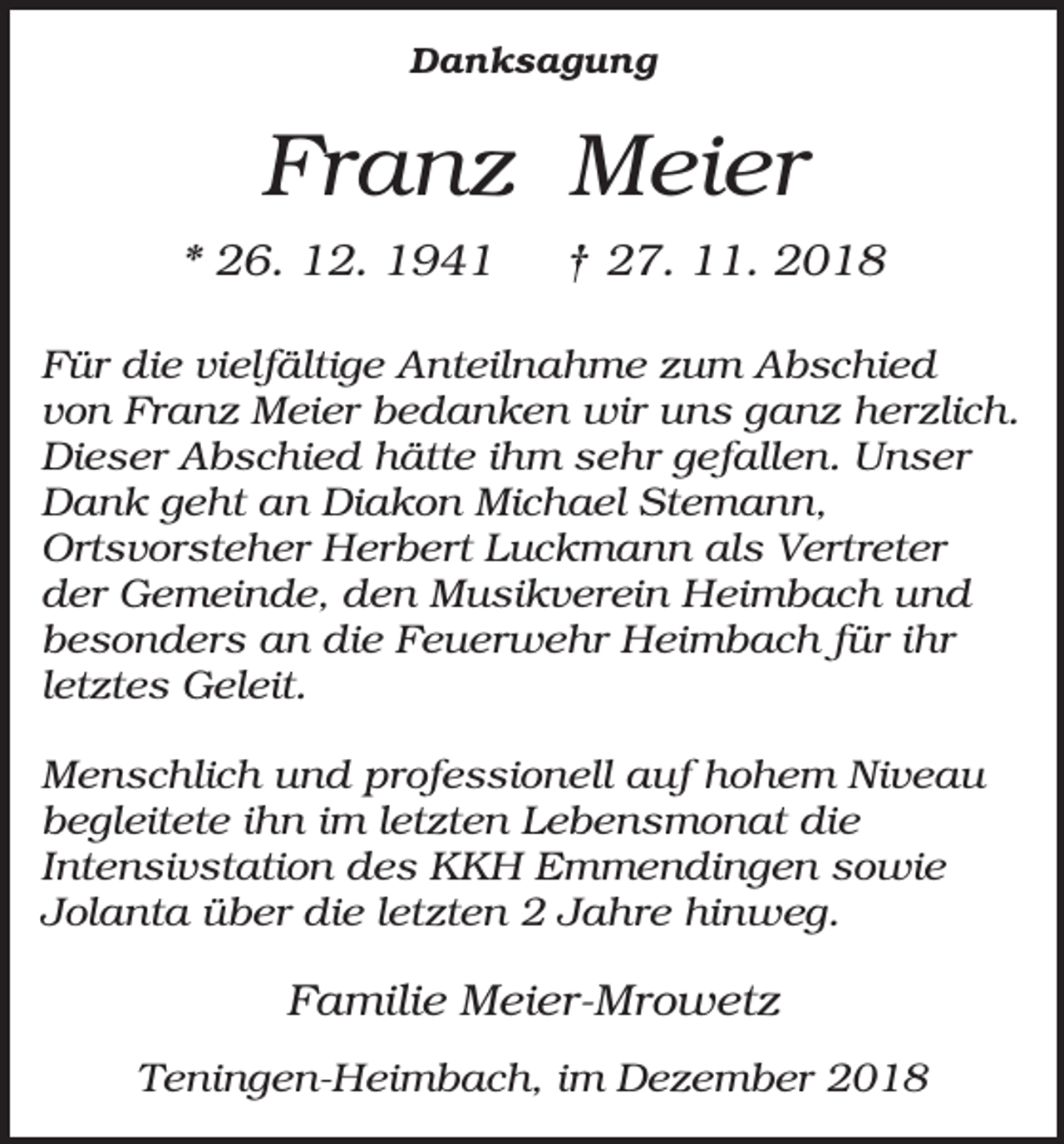 <p>Danksagung</p><p>Franz Meier<br />* 26. 12. 1941</p><p>† 27. 11. 2018</p><p>Für die vielfältige Anteilnahme zum Abschied<br />von Franz Meier bedanken wir uns ganz herzlich.<br />Dieser Abschied hätte ihm sehr gefallen. Unser<br />Dank geht an Diakon Michael Stemann,<br />Ortsvorsteher Herbert Luckmann als Vertreter<br />der Gemeinde, den Musikverein Heimbach und<br />besonders an die Feuerwehr Heimbach für ihr<br />letztes Geleit.<br />Menschlich und professionell auf hohem Niveau<br />begleitete ihn im letzten Lebensmonat die<br />Intensivstation des KKH Emmendingen sowie<br />Jolanta über die letzten 2 Jahre hinweg.</p><p>Familie Meier-Mrowetz<br />Teningen-Heimbach, im Dezember 2018</p>