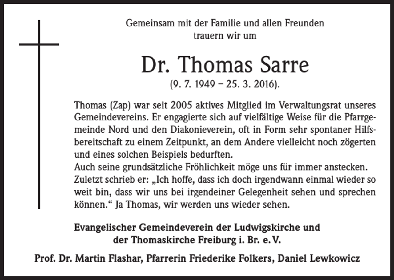 <p>Gemeinsam mit der Familie und allen Freunden<br />trauern wir um</p><p>Dr. Thomas Sarre<br />(9. 7. 1949 – 25. 3. 2016).</p><p>Thomas (Zap) war seit 2005 aktives Mitglied im Verwaltungsrat unseres<br />Gemeindevereins. Er engagierte sich auf vielfältige Weise für die Pfarrgemeinde Nord und den Diakonieverein, oft in Form sehr spontaner Hilfsbereitschaft zu einem Zeitpunkt, an dem Andere vielleicht noch zögerten<br />und eines solchen Beispiels bedurften.<br />Auch seine grundsätzliche Fröhlichkeit möge uns für immer anstecken.<br />Zuletzt schrieb er: „Ich hoffe, dass ich doch irgendwann einmal wieder so<br />weit bin, dass wir uns bei irgendeiner Gelegenheit sehen und sprechen<br />können.“ Ja Thomas, wir werden uns wieder sehen.<br />Evangelischer Gemeindeverein der Ludwigskirche und<br />der Thomaskirche Freiburg i. Br. e. V.<br />Prof. Dr. Martin Flashar, Pfarrerin Friederike Folkers, Daniel Lewkowicz</p>