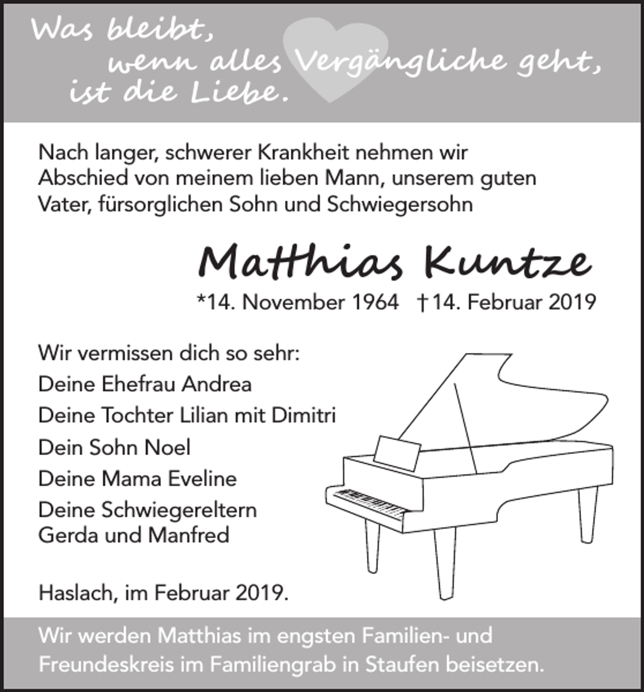 <p>Was bleibt,<br />wenn alles Vergängliche geht,<br />ist die Liebe .<br />Nach langer, schwerer Krankheit nehmen wir<br />Abschied von meinem lieben Mann, unserem guten<br />Vater, fürsorglichen Sohn und Schwiegersohn</p><p>Matthias Kuntze</p><p>*14. November 1964 † 14. Februar 2019<br />Wir vermissen dich so sehr:<br />Deine Ehefrau Andrea<br />Deine Tochter Lilian mit Dimitri<br />Dein Sohn Noel<br />Deine Mama Eveline<br />Deine Schwiegereltern<br />Gerda und Manfred<br />Haslach, im Februar 2019.<br />Wir werden Matthias im engsten Familien- und<br />Freundeskreis im Familiengrab in Staufen beisetzen.</p>