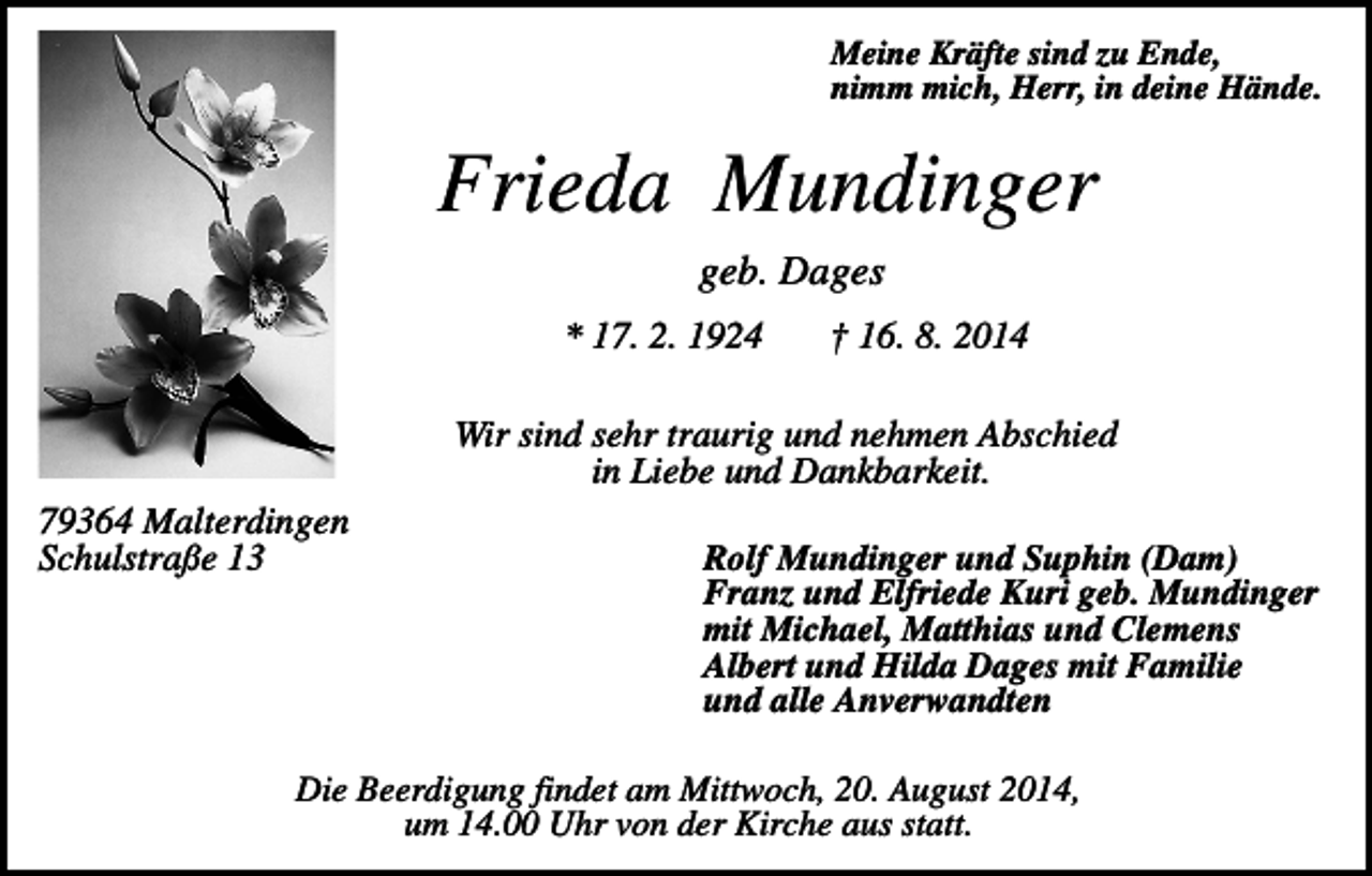 <p>Meine Kräfte sind zu Ende,<br />nimm mich, Herr, in deine Hände.</p><p>Frieda Mundinger<br />geb. Dages<br />* 17. 2. 1924</p><p>† 16. 8. 2014</p><p>Wir sind sehr traurig und nehmen Abschied<br />in Liebe und Dankbarkeit.<br />79364 Malterdingen<br />Schulstraße 13</p><p>Rolf Mundinger und Suphin (Dam)<br />Franz und Elfriede Kuri geb. Mundinger<br />mit Michael, Matthias und Clemens<br />Albert und Hilda Dages mit Familie<br />und alle Anverwandten</p><p>Die Beerdigung findet am Mittwoch, 20. August 2014,<br />um 14.00 Uhr von der Kirche aus statt.</p>