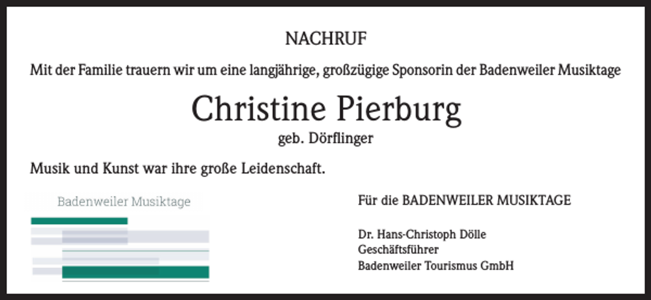 <p>NACHRUF<br />Mit der Familie trauern wir um eine langjährige, großzügige Sponsorin der Badenweiler Musiktage</p><p>Christine Pierburg<br />geb. Dörflinger</p><p>Musik und Kunst war ihre große Leidenschaft.<br />Für die BADENWEILER MUSIKTAGE<br />Dr. Hans-Christoph Dölle<br />Geschäftsführer<br />Badenweiler Tourismus GmbH</p>