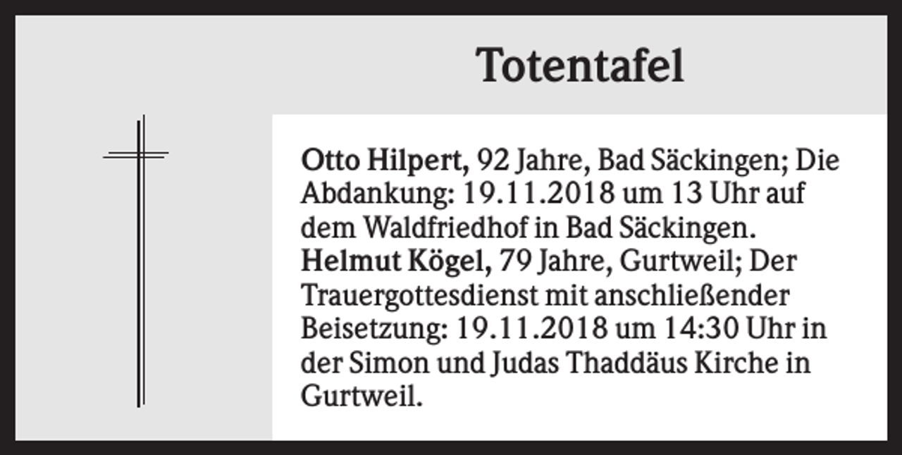 <p>Totentafel<br />Otto Hilpert, 92 Jahre, Bad Säckingen; Die<br />Abdankung: 19.11.2018 um 13 Uhr auf<br />dem Waldfriedhof in Bad Säckingen.<br />Helmut Kögel, 79 Jahre, Gurtweil; Der<br />Trauergottesdienst mit anschließender<br />Beisetzung: 19.11.2018 um 14:30 Uhr in<br />der Simon und Judas Thaddäus Kirche in<br />Gurtweil.</p>