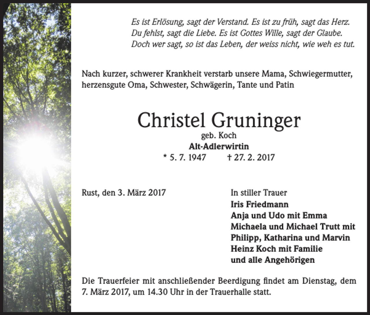 <p>Es ist Erlösung, sagt der Verstand. Es ist zu früh, sagt das Herz.<br />Du fehlst, sagt die Liebe. Es ist Gottes Wille, sagt der Glaube.<br />Doch wer sagt, so ist das Leben, der weiss nicht, wie weh es tut.<br />Nach kurzer, schwerer Krankheit verstarb unsere Mama, Schwiegermutter,<br />herzensgute Oma, Schwester, Schwägerin, Tante und Patin</p><p>Christelgeb.Gruninger<br />Koch<br />Alt-Adlerwirtin<br />* 5. 7. 1947<br />† 27. 2. 2017</p><p>Rust, den 3. März 2017</p><p>In stiller Trauer<br />Iris Friedmann<br />Anja und Udo mit Emma<br />Michaela und Michael Trutt mit<br />Philipp, Katharina und Marvin<br />Heinz Koch mit Familie<br />und alle Angehörigen</p><p>Die Trauerfeier mit anschließender Beerdigung findet am Dienstag, dem<br />7. März 2017, um 14.30 Uhr in der Trauerhalle statt.</p>