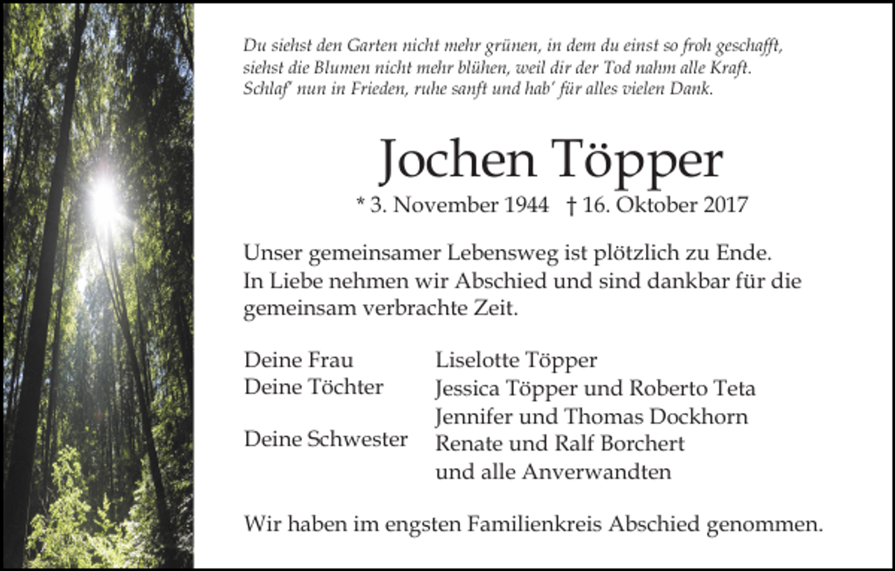 <p>Du<br />siehst<br />grünen,<br />dem<br />geschafft,<br />D u sie<br />hst deden<br />n GGarten<br />arte n ninicht<br />c ht mehr<br />me hr gr<br />ü ne n, iin<br />n de<br />m ddu<br />u eieinst<br />nst sso<br />o frfroh<br />o h ges<br />c h afft,<br />sie hst die<br />die Blumen<br />Bl u me n nicht<br />ni c ht mehr<br />m e hr blühen,<br />bl ü he n, weil<br />weil dir<br />dir der<br />der Tod<br />T o d nahm<br />n a h m alle<br />Kr aft.<br />siehst<br />alle Kraft.<br />Schlaf’<br />Frieden,<br />alless vielen<br />S c hl af’ nnun<br />u n iin<br />n Frie<br />de n, rruhe<br />u he ssanft<br />a nft und<br />u n d hhab’<br />a b’ ffür<br />ür alle<br />viele n Dank.<br />D a n k.</p><p>JJochen<br />o c h e n Töpper<br />T ö p p er</p><p>* 3.<br />3. November<br />N o v e m b er 1944<br />1 9 †† 116.<br />6. Oktober<br />O kt o b er 22<br />Unser<br />U n s er ggemeinsamer<br />e m ei n s a m er LLebensweg<br />e b e n s w e g iist<br />st plötzlich<br />pl öt zli c h zzu<br />u Ende.<br />E n d e.<br />I n Liebe<br />Li e b e nehmen<br />n e h m e n wir<br />wir Abschied<br />Ab s c hi e d und<br />u n d sisind<br />n d dankbar<br />d a n k b ar ffür<br />ür die<br />di e<br />In<br />gemeinsam<br />g e m ei n s a m verbrachte<br />v er br a c ht e Zeit.<br />Z eit.<br />DDeine<br />ei n e FrFrau<br />au<br />DDeine<br />ei n e TTöchter<br />ö c ht er<br />DDeine<br />ei n e SSchwester<br />c h w e st er</p><p>Li s el ott e TTöpper<br />Liselotte<br />ö p p er<br />JJessica<br />e s si c a Töpper<br />T ö p p er und<br />u n d Roberto<br />R o bert o Teta<br />T et a<br />JJennifer<br />e n nif er und<br />u n d Thomas<br />T h o m a s Dockhorn<br />Do c k h or n<br />RRenate<br />e n at e uund<br />n d RRalf<br />alf BBorchert<br />or c h e rt<br />alle<br />uund<br />n d all<br />e Anverwandten<br />A n v er w a n dt e n</p><p>Wir<br />Wirh haben<br />a b e n i im<br />m e engsten<br />n g st e n F Familienkreis<br />a mili e n kr ei s Abschied<br />A b s c hi e d ggenommen.<br />e n o m m e n.</p>