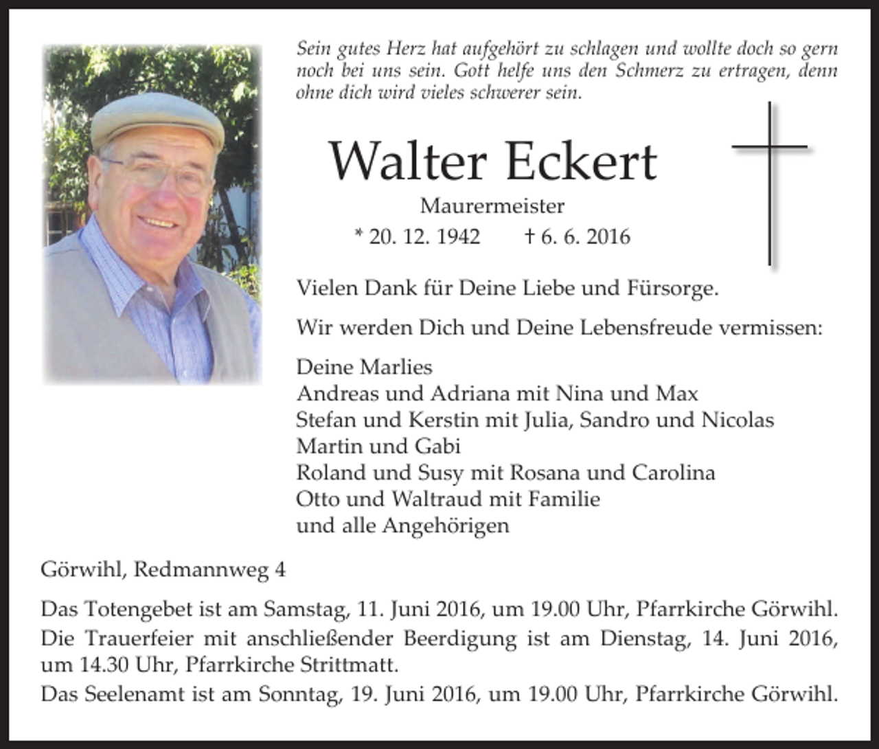 <p>Sein gutes Herz hat aufgehört zu schlagen und wollte doch so gern<br />noch bei uns sein. Gott helfe uns den Schmerz zu ertragen, denn<br />ohne dich wird vieles schwerer sein.</p><p>Walter Eckert<br />Maurermeister<br />* 20. 12. 1942 † 6. 6. 2016</p><p>Vielen Dank für Deine Liebe und Fürsorge.<br />Wir werden Dich und Deine Lebensfreude vermissen:<br />Deine Marlies<br />Andreas und Adriana mit Nina und Max<br />Stefan und Kerstin mit Julia, Sandro und Nicolas<br />Martin und Gabi<br />Roland und Susy mit Rosana und Carolina<br />Otto und Waltraud mit Familie<br />und alle Angehörigen<br />Görwihl, Redmannweg 4<br />Das Totengebet ist am Samstag, 11. Juni 2016, um 19.00 Uhr, Pfarrkirche Görwihl.<br />Die Trauerfeier mit anschließender Beerdigung ist am Dienstag, 14. Juni 2016,<br />um 14.30 Uhr, Pfarrkirche Strittmatt.<br />Das Seelenamt ist am Sonntag, 19. Juni 2016, um 19.00 Uhr, Pfarrkirche Görwihl.</p>