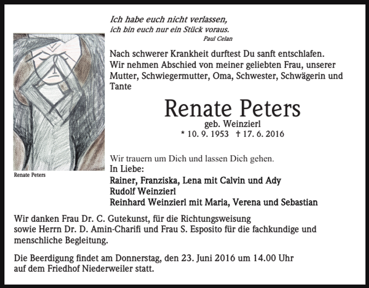 <p>Ich habe euch nicht verlassen,<br />ich bin euch nur ein Stück voraus.<br />Paul Celan</p><p>Nach schwerer Krankheit durftest Du sanft entschlafen.<br />Wir nehmen Abschied von meiner geliebten Frau, unserer<br />Mutter, Schwiegermutter, Oma, Schwester, Schwägerin und<br />Tante</p><p>Renate Peters<br />geb. Weinzierl</p><p>* 10. 9. 1953 † 17. 6. 2016</p><p>Renate Peters</p><p>Wir trauern um Dich und lassen Dich gehen.<br />In Liebe:</p><p>Wir danken Frau Dr. C. Gutekunst, für die Richtungsweisung<br />sowie Herrn Dr. D. Amin-Charifi und Frau S. Esposito für die fachkundige und<br />menschliche Begleitung.<br />Die Beerdigung findet am Donnerstag, den 23. Juni 2016 um 14.00 Uhr<br />auf dem Friedhof Niederweiler statt.</p>