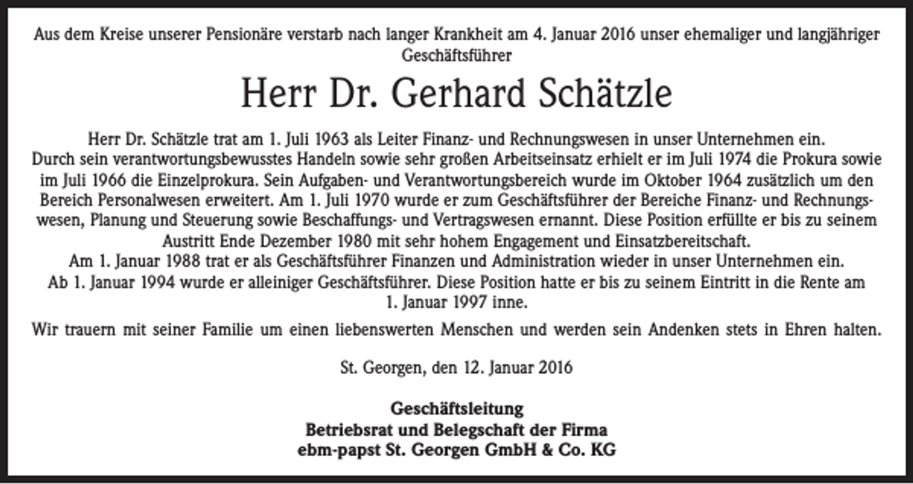 <p>Aus dem Kreise unserer Pensionäre verstarb nach langer Krankheit am 4. Januar 2016 unser ehemaliger und langjähriger<br />Geschäftsführer</p><p>Herr Dr. Gerhard Schätzle<br />Herr Dr. Schätzle trat am 1. Juli 1963 als Leiter Finanz- und Rechnungswesen in unser Unternehmen ein.<br />Durch sein verantwortungsbewusstes Handeln sowie sehr großen Arbeitseinsatz erhielt er im Juli 1974 die Prokura sowie<br />im Juli 1966 die Einzelprokura. Sein Aufgaben- und Verantwortungsbereich wurde im Oktober 1964 ­zusätzlich um den<br />Bereich Personalwesen erweitert. Am 1. Juli 1970 wurde er zum Geschäftsführer der Bereiche Finanz- und Rechnungswesen, Planung und Steuerung sowie Beschaffungs- und Vertragswesen ernannt. Diese Position erfüllte er bis zu seinem<br />Austritt Ende Dezember 1980 mit sehr hohem Engagement und Einsatzbereitschaft.<br />Am 1. Januar 1988 trat er als Geschäftsführer Finanzen und Administration wieder in unser Unternehmen ein.<br />Ab 1. Januar 1994 wurde er alleiniger Geschäftsführer. Diese Position hatte er bis zu seinem Eintritt in die Rente am<br />1. Januar 1997 inne.<br />Wir trauern mit seiner Familie um einen liebenswerten Menschen und werden sein Andenken stets in Ehren halten.<br />St. Georgen, den 12. Januar 2016<br />Geschäftsleitung<br />Betriebsrat und Belegschaft der Firma<br />ebm-papst St. Georgen GmbH &amp; Co. KG</p>