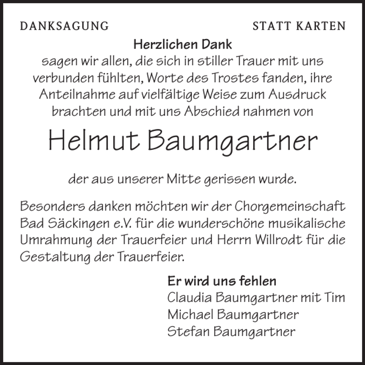 <p>DANK SAGU NG</p><p>ST AT T K AR T EN</p><p>Herzlichen Dank<br />sagen wir allen, die sich in stiller Trauer mit uns<br />verbunden fühlten, Worte des Trostes fanden, ihre<br />Anteilnahme auf vielfältige Weise zum Ausdruck<br />brachten und mit uns Abschied nahmen von</p><p>Helmut Baumgartner<br />der aus unserer Mitte gerissen wurde.<br />Besonders danken möchten wir der Chorgemeinschaft<br />Bad Säckingen e.V. für die wunderschöne musikalische<br />Umrahmung der Trauerfeier und Herrn Willrodt für die<br />Gestaltung der Trauerfeier.<br />Er wird uns fehlen<br />Claudia Baumgartner mit Tim<br />Michael Baumgartner<br />Stefan Baumgartner</p>