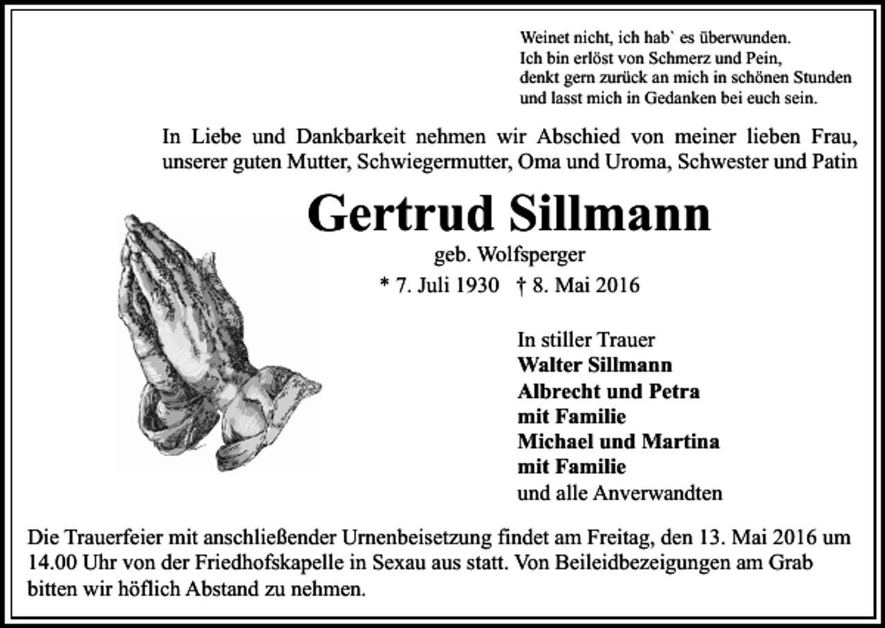 <p>Weinet nicht, ich hab` es überwunden.<br />Ich bin erlöst von Schmerz und Pein,<br />denkt gern zurück an mich in schönen Stunden<br />und lasst mich in Gedanken bei euch sein.</p><p>In Liebe und Dankbarkeit nehmen wir Abschied von meiner lieben Frau,<br />unserer guten Mutter, Schwiegermutter, Oma und Uroma, Schwester und Patin</p><p>Gertrud Sillmann<br />geb. Wolfsperger<br />* 7. Juli 1930 † 8. Mai 2016</p><p>In stiller Trauer<br />Walter Sillmann<br />Albrecht und Petra<br />mit Familie<br />Michael und Martina<br />mit Familie<br />und alle Anverwandten<br />Die Trauerfeier mit anschließender Urnenbeisetzung findet am Freitag, den 13. Mai 2016 um<br />14.00 Uhr von der Friedhofskapelle in Sexau aus statt. Von Beileidbezeigungen am Grab<br />bitten wir höflich Abstand zu nehmen.</p>