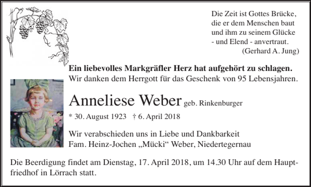 <p>Die Zeit ist Gottes Brücke,<br />die er dem Menschen baut<br />und ihm zu seinem Glücke<br />- und Elend - anvertraut.<br />(Gerhard A. Jung)</p><p>Ein liebevolles Markgräfler Herz hat aufgehört zu schlagen.<br />Wir danken dem Herrgott für das Geschenk von 95 Lebensjahren.</p><p>Anneliese Weber geb. Rinkenburger<br />* 30. August 1923 † 6. April 2018</p><p>Wir verabschieden uns in Liebe und Dankbarkeit<br />Fam. Heinz-Jochen „Mücki“ Weber, Niedertegernau<br />Die Beerdigung findet am Dienstag, 17. April 2018, um 14.30 Uhr auf dem Hauptfriedhof in Lörrach statt.</p>