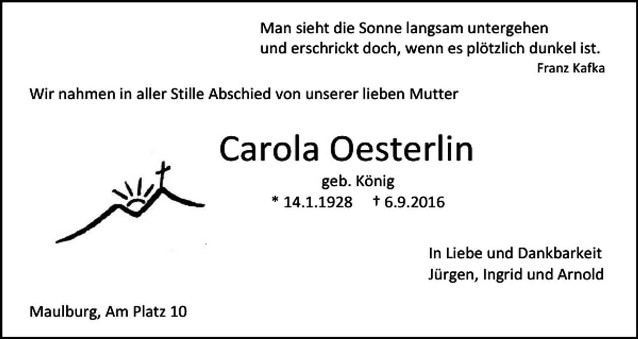 <p>Man sieht die Sonne langsam untergehen<br />und erschrickt doch, wenn es plötzlich dunkel ist.<br />Franz Kafka</p><p>Wir nahmen in aller Stille Abschied von unserer lieben Mutter</p><p>Carola Oesterlin<br />geb. König<br />* 14.1.1928 † 6.9.2016<br />In Liebe und Dankbarkeit<br />Jürgen, Ingrid und Arnold<br />Maulburg, Am Platz 10</p>