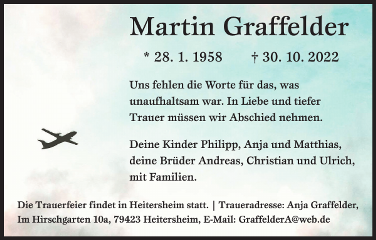<p>Martin Graffelder<br />* 28. 1. 1958 † 30. 10. 2022<br />Uns fehlen die Worte für das, was<br />unaufhaltsam war. In Liebe und tiefer<br />Trauer müssen wir Abschied nehmen.<br />Deine Kinder Philipp, Anja und Matthias,<br />deine Brüder Andreas, Christian und Ulrich,<br />mit Familien.<br />Die Trauerfeier findet in Heitersheim statt. | Traueradresse: Anja Graffelder,<br />Im Hirschgarten 10a, 79423 Heitersheim, E-Mail: GraffelderA@web.de</p>