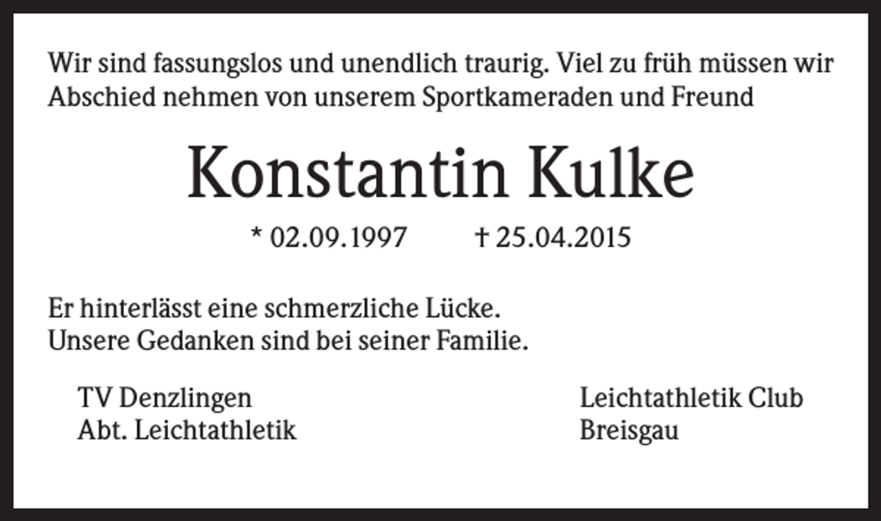 <p>Wir sind fassungslos und unendlich traurig. Viel zu früh müssen wir<br />Abschied nehmen von unserem Sportkameraden und Freund</p><p>Konstantin Kulke<br />* 02.09.1997</p><p>† 25.04.2015</p><p>Er hinterlässt eine schmerzliche Lücke.<br />Unsere Gedanken sind bei seiner Familie.<br />TV Denzlingen<br />Abt. Leichtathletik</p><p>Leichtathletik Club<br />Breisgau</p>
