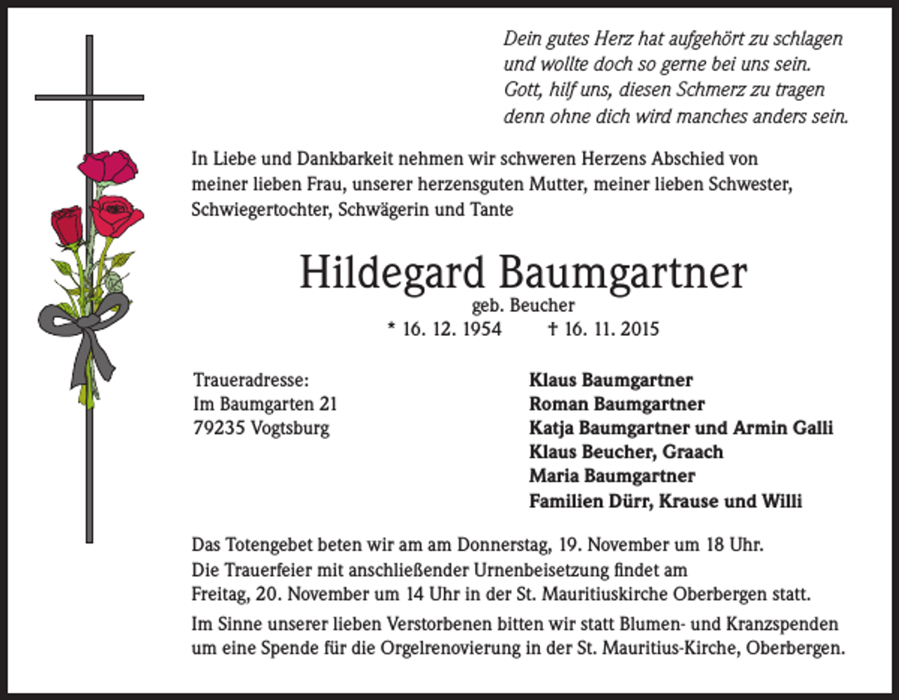 <p>Dein gutes Herz hat aufgehört zu schlagen<br />und wollte doch so gerne bei uns sein.<br />Gott, hilf uns, diesen Schmerz zu tragen<br />denn ohne dich wird manches anders sein.<br />In Liebe und Dankbarkeit nehmen wir schweren Herzens Abschied von<br />meiner lieben Frau, unserer herzensguten Mutter, meiner lieben Schwester,<br />Schwiegertochter, Schwägerin und Tante</p><p>Hildegardgeb.Baumgartner<br />Beucher<br />* 16. 12. 1954<br />Traueradresse:<br />Im Baumgarten 21<br />79235 Vogtsburg</p><p>† 16. 11. 2015<br />Klaus Baumgartner<br />Roman Baumgartner<br />Katja Baumgartner und Armin Galli<br />Klaus Beucher, Graach<br />Maria Baumgartner<br />Familien Dürr, Krause und Willi</p><p>Das Totengebet beten wir am am Donnerstag, 19. November um 18 Uhr.<br />Die Trauerfeier mit anschließender Urnenbeisetzung findet am<br />Freitag, 20. November um 14 Uhr in der St. Mauritiuskirche Oberbergen statt.<br />Im Sinne unserer lieben Verstorbenen bitten wir statt Blumen- und Kranzspenden<br />um eine Spende für die Orgelrenovierung in der St. Mauritius-Kirche, Oberbergen.</p>