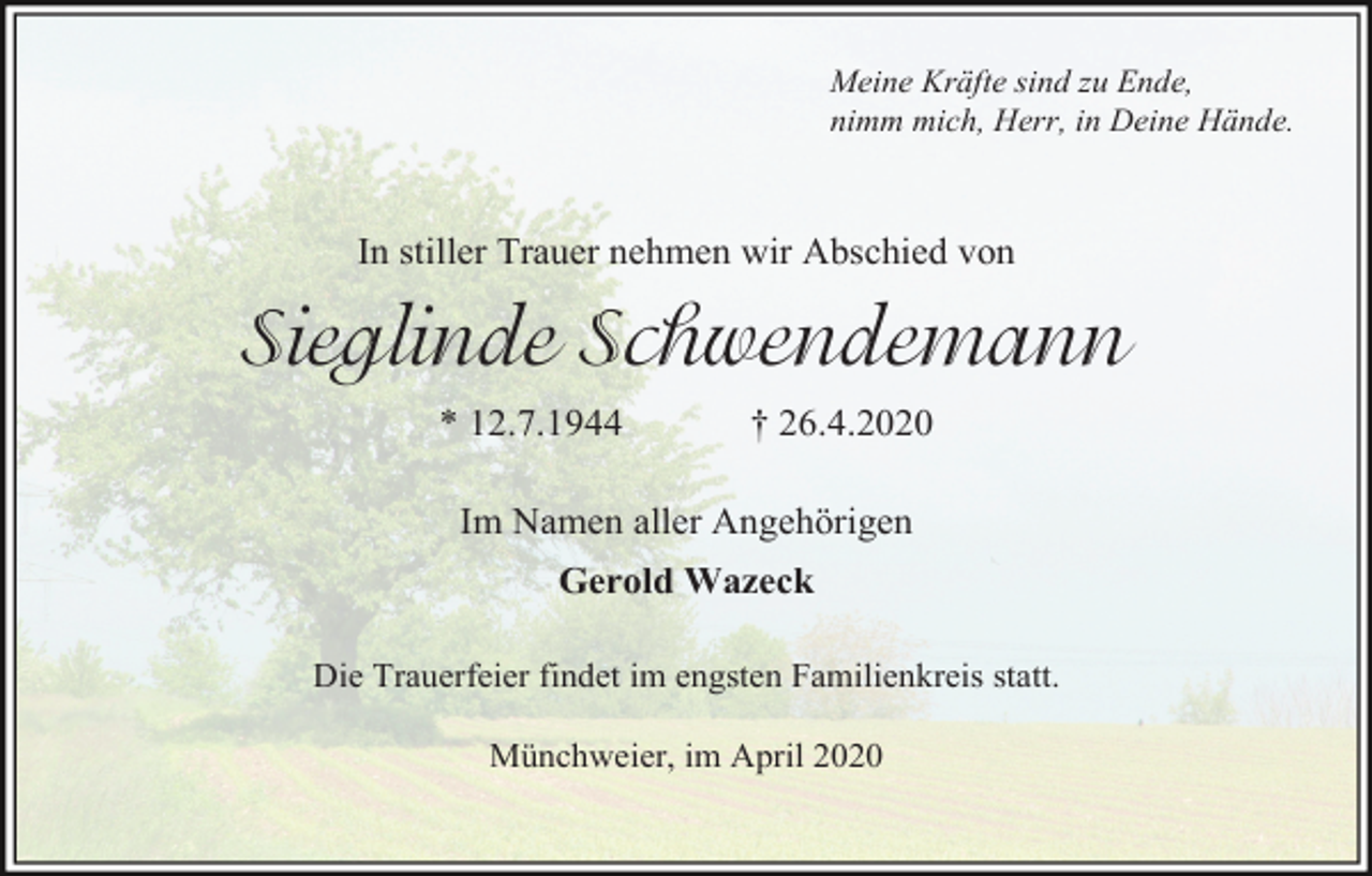 <p>Meine Kräfte sind zu Ende,<br />nimm mich, Herr, in Deine Hände.</p><p>In stiller Trauer nehmen wir Abschied von</p><p>Sieglinde Schwendemann<br />* 12.7.1944</p><p>† 26.4.2020</p><p>Im Namen aller Angehörigen<br />Gerold Wazeck<br />Die Trauerfeier findet im engsten Familienkreis statt.<br />Münchweier, im April 2020</p>