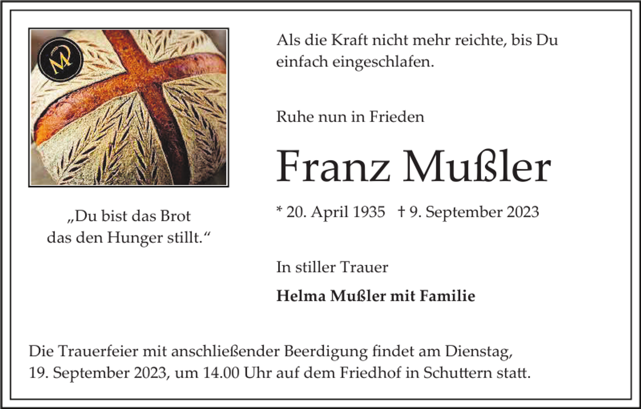 <p>Als die Kraft nicht mehr reichte, bis Du<br />einfach eingeschlafen.<br />Ruhe nun in Frieden</p><p>Franz Mußler<br />„Du bist das Brot<br />das den Hunger stillt.“</p><p>* 20. April 1935 † 9. September 2023<br />In stiller Trauer<br />Helma Mußler mit Familie</p><p>Die Trauerfeier mit anschließender Beerdigung ﬁndet am Dienstag,<br />19. September 2023, um 14.00 Uhr auf dem Friedhof in Schu�ern sta�.</p>