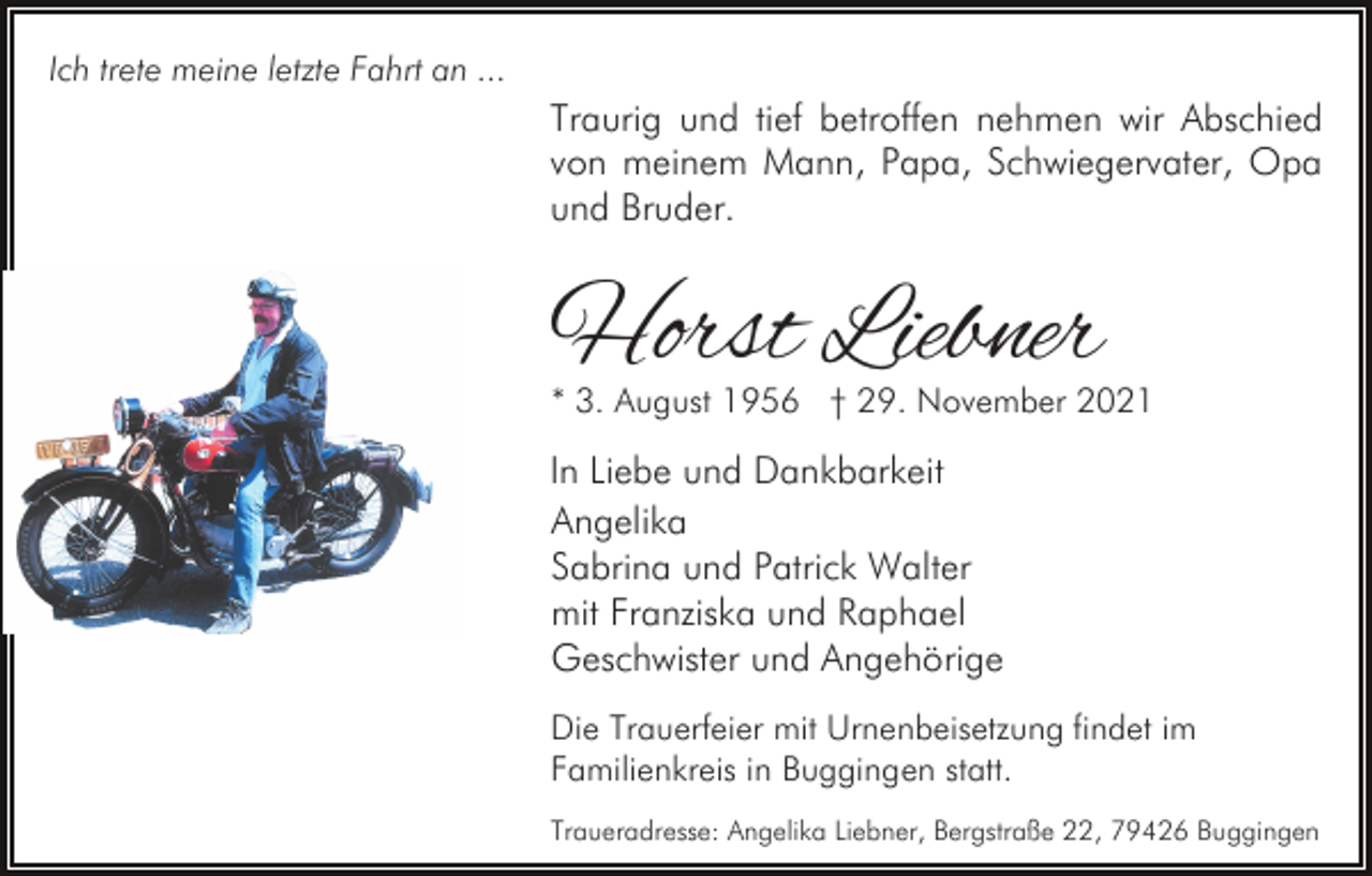 <p>Ich trete meine letzte Fahrt an ...</p><p>Traurig und tief betroffen nehmen wir Abschied<br />von meinem Mann, Papa, Schwiegervater, Opa<br />und Bruder.</p><p>Horst Liebner</p><p>* 3. August 1956 † 29. November 2021</p><p>In Liebe und Dankbarkeit<br />Angelika<br />Sabrina und Patrick Walter<br />mit Franziska und Raphael<br />Geschwister und Angehörige<br />Die Trauerfeier mit Urnenbeisetzung findet im<br />Familienkreis in Buggingen statt.<br />Traueradresse: Angelika Liebner, Bergstraße 22, 79426 Buggingen</p>