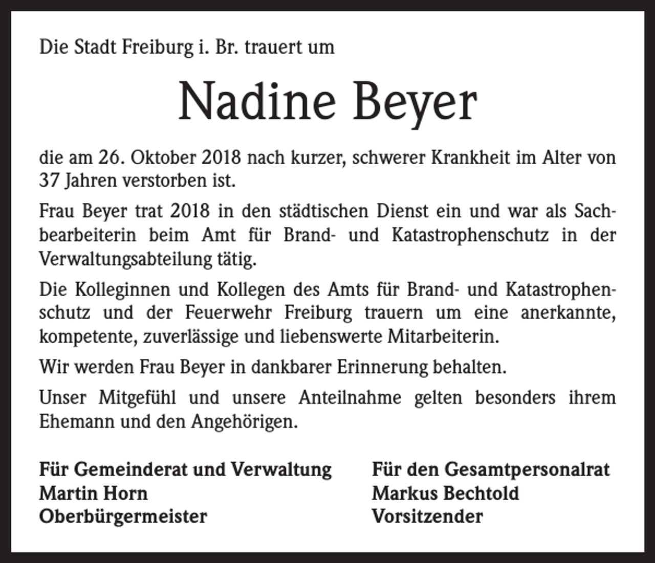 <p>Die Stadt Freiburg i. Br. trauert um</p><p>Nadine Beyer<br />die am 26. Oktober 2018 nach kurzer, schwerer Krankheit im Alter von<br />37 Jahren verstorben ist.<br />Frau Beyer trat 2018 in den städtischen Dienst ein und war als Sach­<br />bearbeiterin beim Amt für Brand- und Katastrophenschutz in der<br />­Verwaltungsabteilung tätig.<br />Die Kolleginnen und Kollegen des Amts für Brand- und Katastrophen­<br />schutz und der Feuerwehr Freiburg trauern um eine anerkannte,<br />­kompetente, zuverlässige und liebenswerte Mitarbeiterin.<br />Wir werden Frau Beyer in dankbarer Erinnerung behalten.<br />Unser Mitgefühl und unsere Anteilnahme gelten besonders ihrem<br />­Ehemann und den Angehörigen.<br />Für Gemeinderat und Verwaltung<br />Martin Horn<br />Oberbürgermeister</p><p>Für den Gesamtpersonalrat<br />Markus Bechtold<br />Vorsitzender</p>