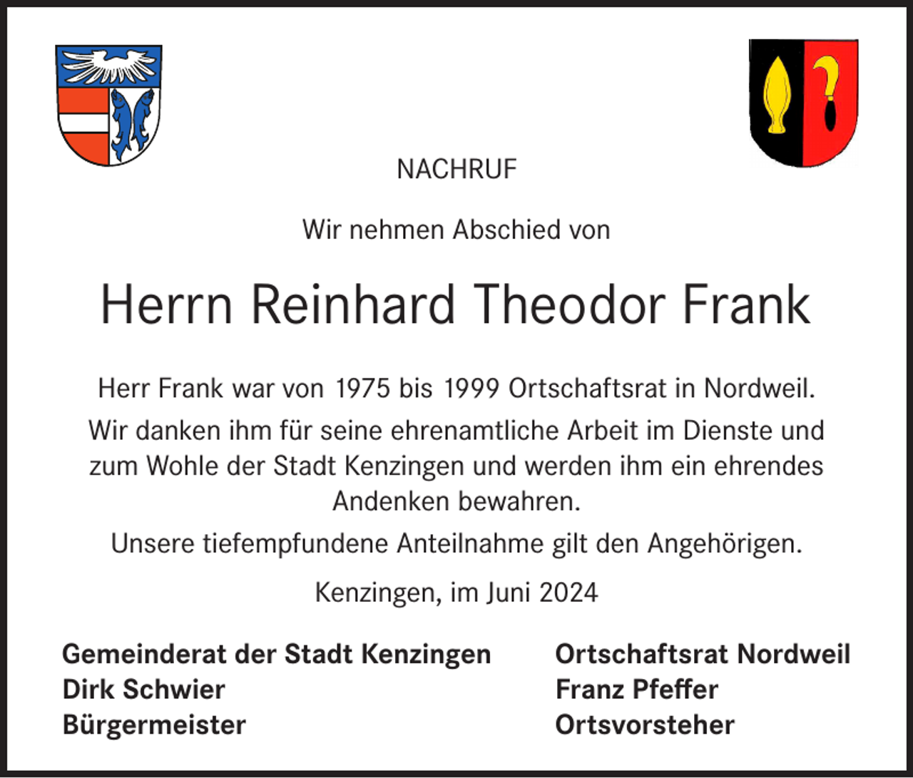<p>NACHRUF<br />Wir nehmen Abschied von</p><p>Herrn Reinhard Theodor Frank<br />Herr Frank war von 1975 bis 1999 Ortschaftsrat in Nordweil.<br />Wir danken ihm für seine ehrenamtliche Arbeit im Dienste und<br />zum Wohle der Stadt Kenzingen und werden ihm ein ehrendes<br />Andenken bewahren.<br />Unsere tiefempfundene Anteilnahme gilt den Angehörigen.<br />Kenzingen, im Juni 2024<br />Gemeinderat der Stadt Kenzingen<br />Dirk Schwier<br />Bürgermeister</p><p>Ortschaftsrat Nordweil<br />Franz Pfeffer<br />Ortsvorsteher</p>