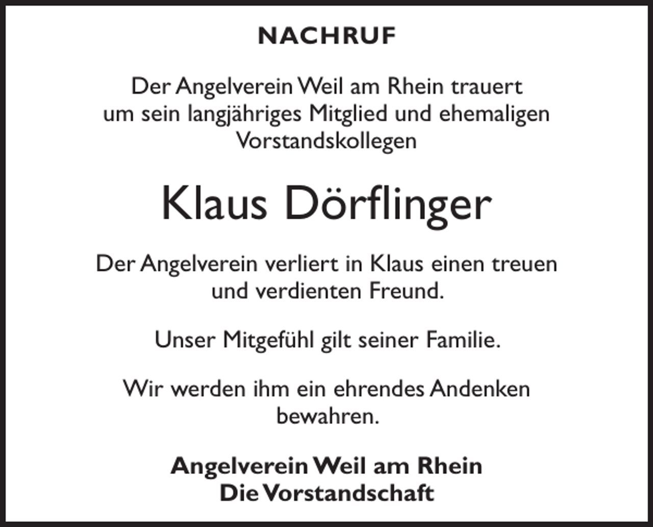 <p>NACHRUF<br />Der Angelverein Weil am Rhein trauert<br />um sein langjähriges Mitglied und ehemaligen<br />Vorstandskollegen</p><p>Klaus Dörflinger<br />Der Angelverein verliert in Klaus einen treuen<br />und verdienten Freund.<br />Unser Mitgefühl gilt seiner Familie.<br />Wir werden ihm ein ehrendes Andenken<br />bewahren.<br />Angelverein Weil am Rhein<br />Die Vorstandschaft</p>