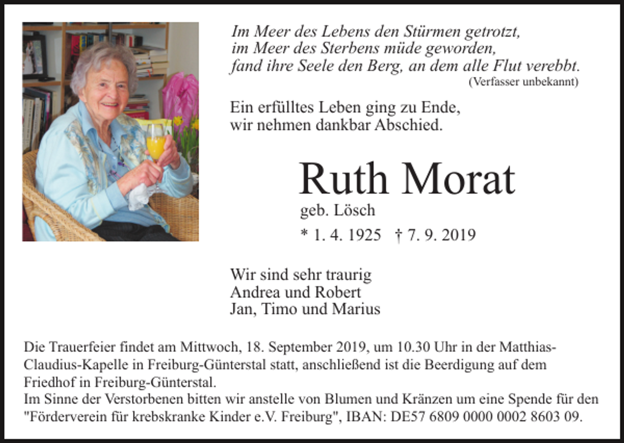 <p>Im Meer des Lebens den Stürmen getrotzt,<br />im Meer des Sterbens müde geworden,<br />fand ihre Seele den Berg, an dem alle Flut verebbt.<br />(Verfasser unbekannt)</p><p>Ein erfülltes Leben ging zu Ende,<br />wir nehmen dankbar Abschied.</p><p>Ruth Morat<br />geb. Lösch<br />* 1. 4. 1925 † 7. 9. 2019</p><p>Wir sind sehr traurig<br />Andrea und Robert<br />Jan, Timo und Marius<br />Die Trauerfeier findet am Mittwoch, 18. September 2019, um 10.30 Uhr in der MatthiasClaudius-Kapelle in Freiburg-Günterstal statt, anschließend ist die Beerdigung auf dem<br />Friedhof in Freiburg-Günterstal.<br />Im Sinne der Verstorbenen bitten wir anstelle von Blumen und Kränzen um eine Spende für den<br />"Förderverein für krebskranke Kinder e.V. Freiburg", IBAN: DE57 6809 02 8603 09.</p>