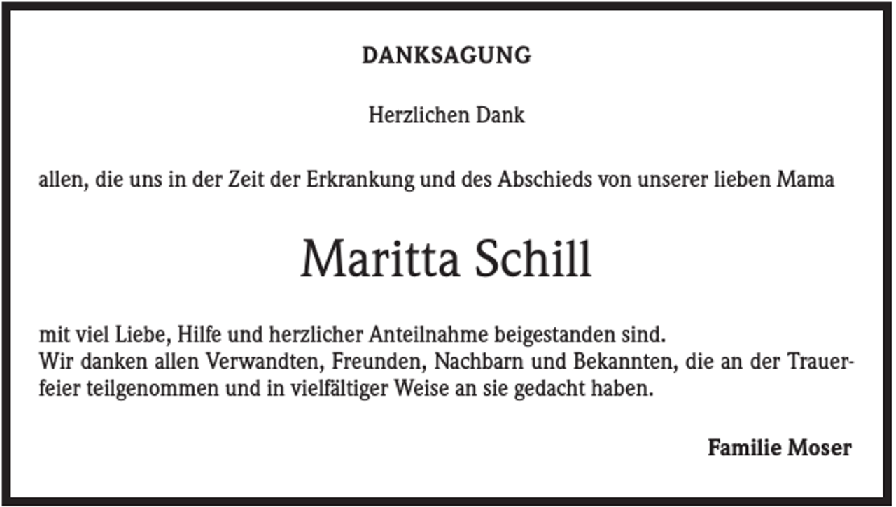 <p>DANKSAGUNG<br />Herzlichen Dank<br />allen, die uns in der Zeit der Erkrankung und des Abschieds von unserer lieben Mama</p><p>Maritta Schill<br />mit viel Liebe, Hilfe und herzlicher Anteilnahme beigestanden sind.<br />Wir danken allen Verwandten, Freunden, Nachbarn und Bekannten, die an der Trauerfeier teilgenommen und in vielfältiger Weise an sie gedacht haben.<br />Familie Moser</p>