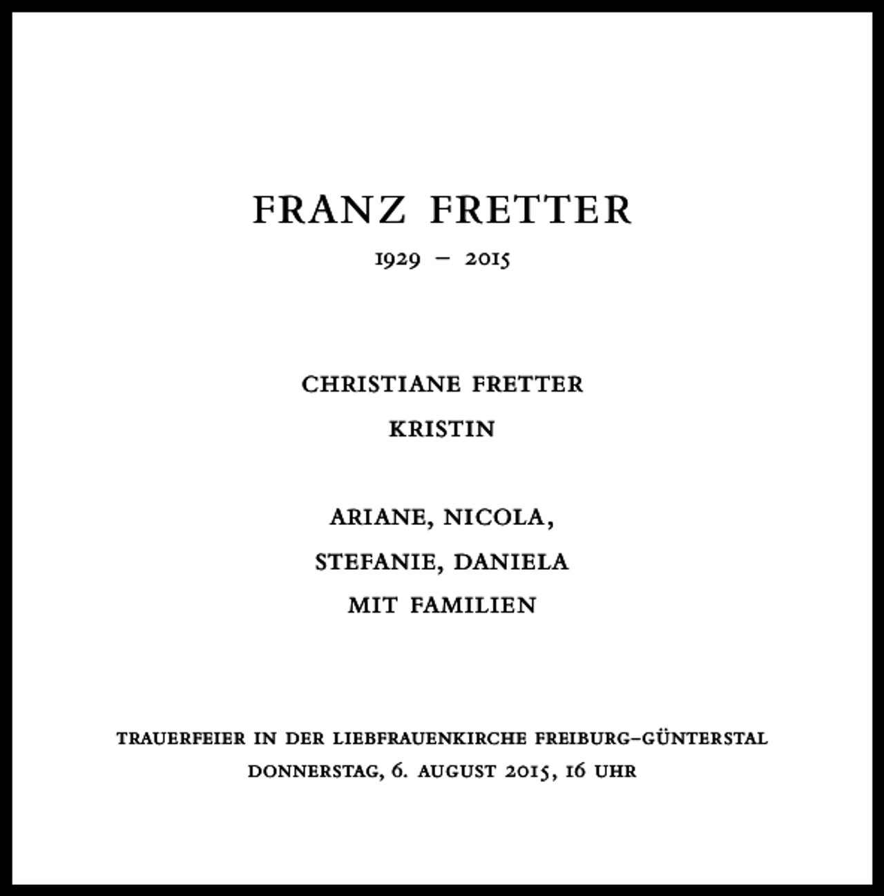 <p>franz fretter<br />1929 – 2015</p><p>christiane fretter<br />kristin<br />ariane, nicola,<br />stefanie, daniela<br />mit familien</p><p>trauerfeier in der liebfrauenkirche freiburg-günterstal<br />donnerstag, 6. august 2015 , 16 uhr</p>
