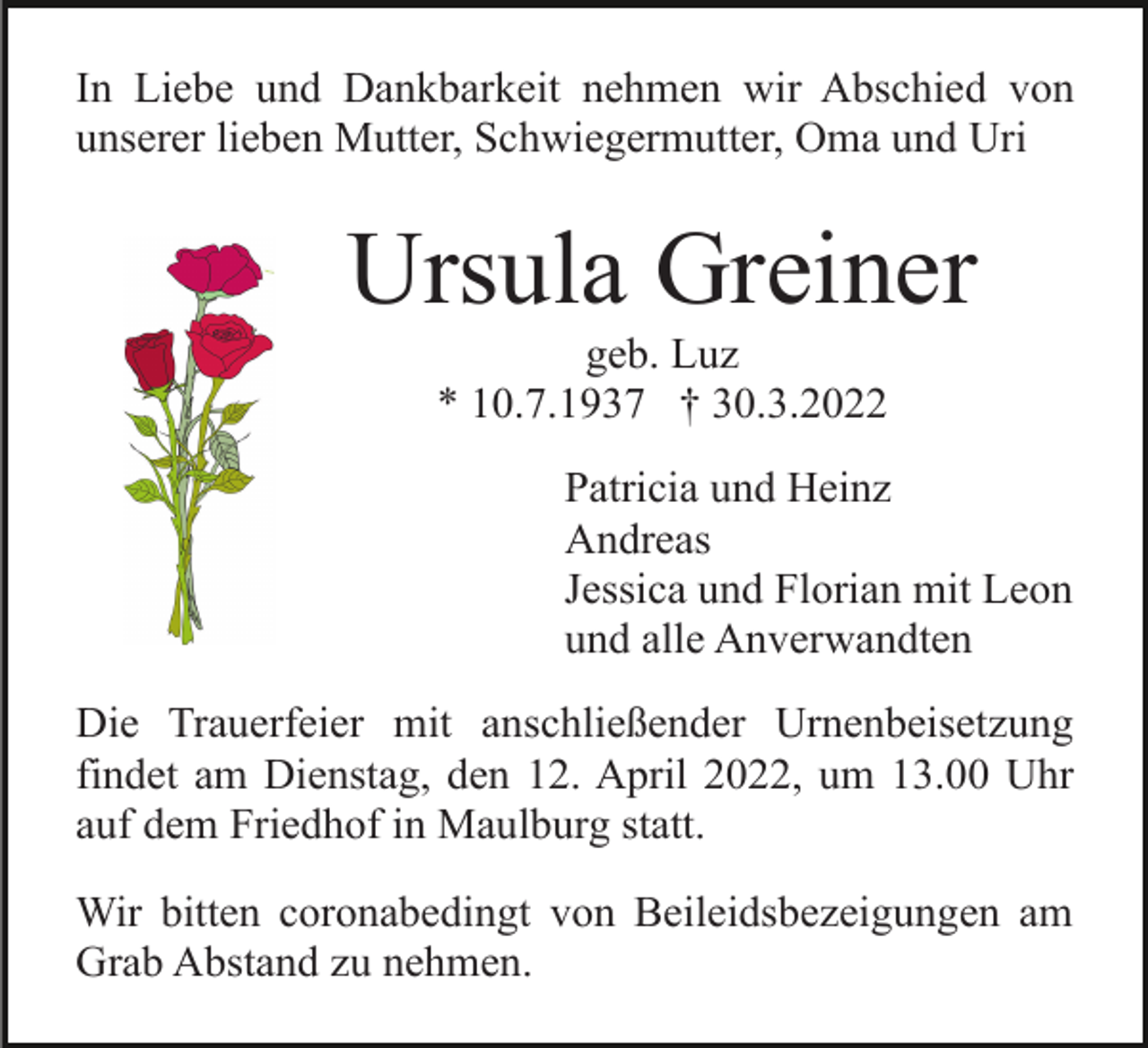 <p>In Liebe und Dankbarkeit nehmen wir Abschied von<br />unserer lieben Mutter, Schwiegermutter, Oma und Uri</p><p>Ursula Greiner<br />geb. Luz<br />* 10.7.1937 † 30.3.2022<br />Patricia und Heinz<br />Andreas<br />Jessica und Florian mit Leon<br />und alle Anverwandten<br />Die Trauerfeier mit anschließender Urnenbeisetzung<br />findet am Dienstag, den 12. April 2022, um 13.00 Uhr<br />auf dem Friedhof in Maulburg statt.<br />Wir bitten coronabedingt von Beileidsbezeigungen am<br />Grab Abstand zu nehmen.</p>