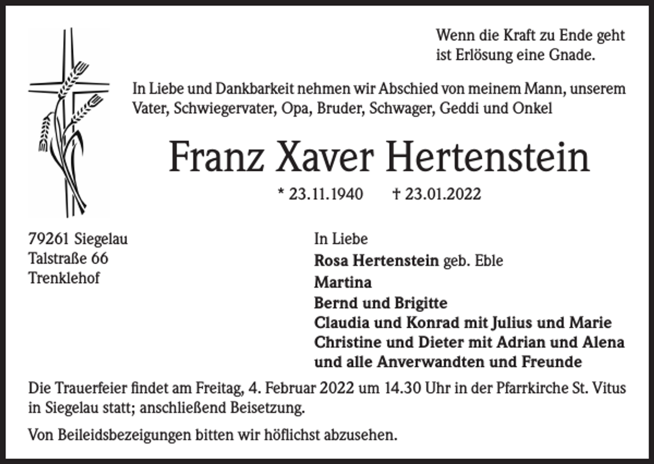<p>Wenn die Kraft zu Ende geht<br />ist Erlösung eine Gnade.<br />In Liebe und Dankbarkeit nehmen wir Abschied von meinem Mann, unserem<br />Vater, Schwiegervater, Opa, Bruder, Schwager, Geddi und Onkel</p><p>Franz Xaver Hertenstein<br />* 23.11.1940<br />79261 Siegelau<br />Talstraße 66<br />Trenklehof</p><p>† 23.01.2022</p><p>In Liebe<br />Rosa Hertenstein geb. Eble<br />Martina<br />Bernd und Brigitte<br />Claudia und Konrad mit Julius und Marie<br />Christine und Dieter mit Adrian und Alena<br />und alle Anverwandten und Freunde</p><p>Die Trauerfeier findet am Freitag, 4. Februar 2022 um 14.30 Uhr in der Pfarrkirche St. Vitus<br />in Siegelau statt; anschließend Beisetzung.<br />Von Beileidsbezeigungen bitten wir höflichst abzusehen.</p>
