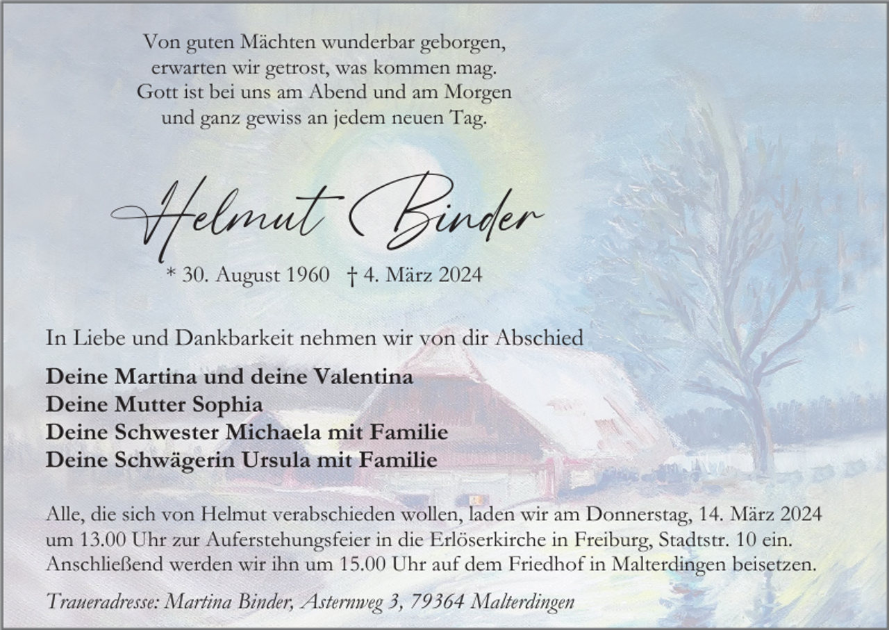 <p>Von guten Mächten wunderbar geborgen,<br />erwarten wir getrost, was kommen mag.<br />Gott ist bei uns am Abend und am Morgen<br />und ganz gewiss an jedem neuen Tag.</p><p>Helmut Binder<br />* 30. August 1960 † 4. März 2024</p><p>In Liebe und Dankbarkeit nehmen wir von dir Abschied<br />Deine Martina und deine Valentina<br />Deine Mutter Sophia<br />Deine Schwester Michaela mit Familie<br />Deine Schwägerin Ursula mit Familie<br />Alle, die sich von Helmut verabschieden wollen, laden wir am Donnerstag, 14. März 2024<br />um 13.00 Uhr zur Auferstehungsfeier in die Erlöserkirche in Freiburg, Stadtstr. 10 ein.<br />Anschließend werden wir ihn um 15.00 Uhr auf dem Friedhof in Malterdingen beisetzen.</p><p>Traueradresse: Martina Binder, Asternweg 3, 79364 Malterdingen</p>