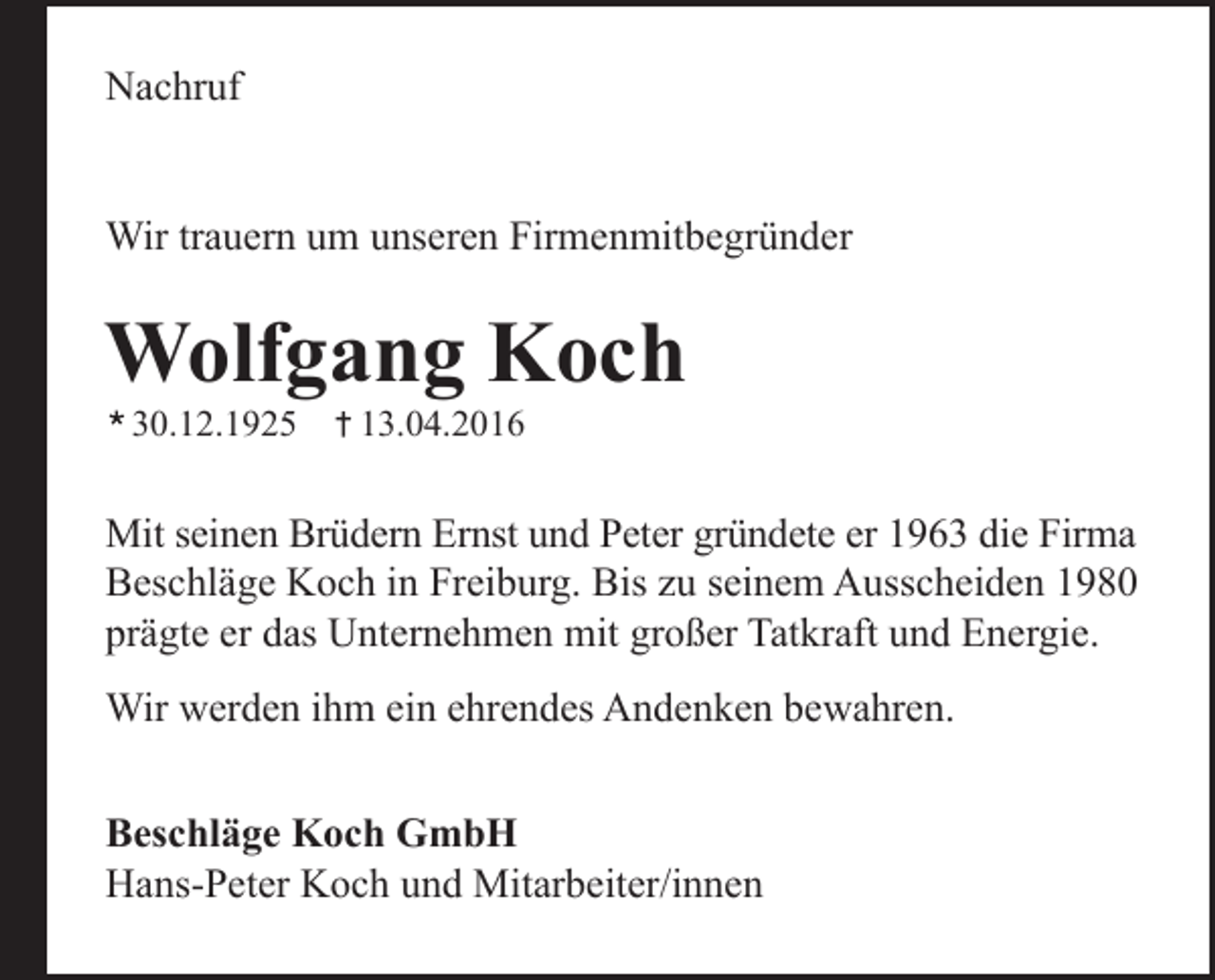 <p>Nachruf<br />Wir trauern um unseren Firmenmitbegründer</p><p>Wolfgang Koch<br />30.12.1925</p><p>13.04.2016</p><p>Mit seinen Brüdern Ernst und Peter gründete er 1963 die Firma<br />Beschläge Koch in Freiburg. Bis zu seinem Ausscheiden 1980<br />prägte er das Unternehmen mit großer Tatkraft und Energie.<br />Wir werden ihm ein ehrendes Andenken bewahren.<br />Beschläge Koch GmbH<br />Hans-Peter Koch und Mitarbeiter/innen</p>