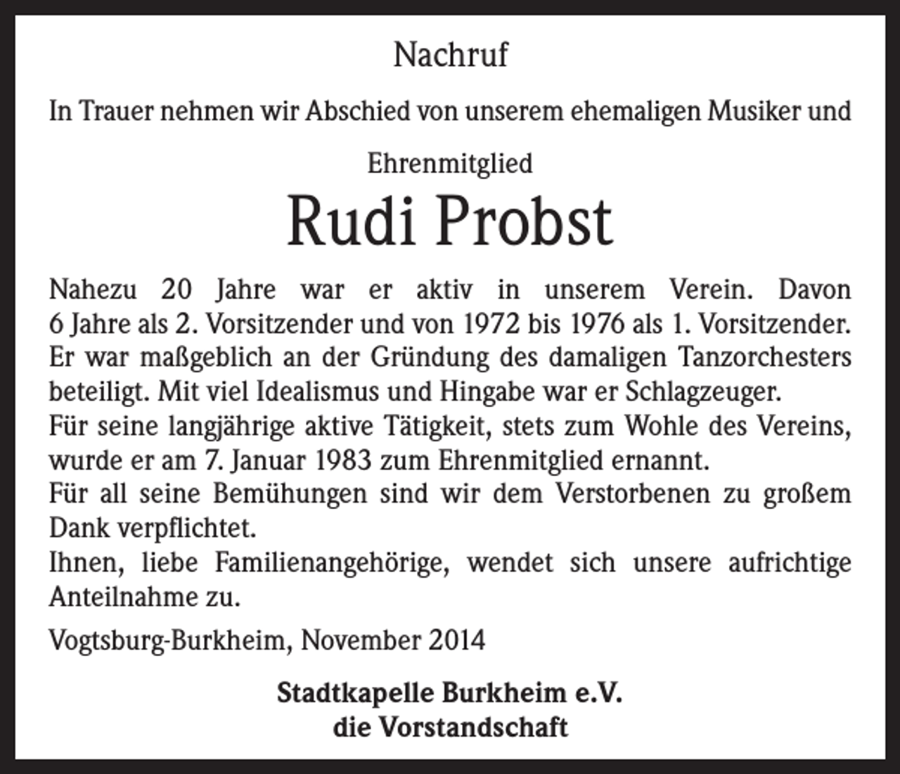 <p>Nachruf<br />In Trauer nehmen wir Abschied von unserem ehemaligen Musiker und<br />Ehrenmitglied</p><p>Rudi Probst<br />Nahezu 20 Jahre war er aktiv in unserem Verein. Davon<br />6 Jahre als 2. Vorsitzender und von 1972 bis 1976 als 1. Vorsitzender.<br />Er war maßgeblich an der Gründung des damaligen Tanzorchesters<br />beteiligt. Mit viel Idealismus und Hingabe war er Schlagzeuger.<br />Für seine langjährige aktive Tätigkeit, stets zum Wohle des Vereins,<br />wurde er am 7. Januar 1983 zum Ehrenmitglied ernannt.<br />Für all seine Bemühungen sind wir dem Verstorbenen zu großem<br />Dank verpflichtet.<br />Ihnen, liebe Familienangehörige, wendet sich unsere aufrichtige<br />Anteilnahme zu.<br />Vogtsburg-Burkheim, November 2014<br />Stadtkapelle Burkheim e.V.<br />die Vorstandschaft</p>