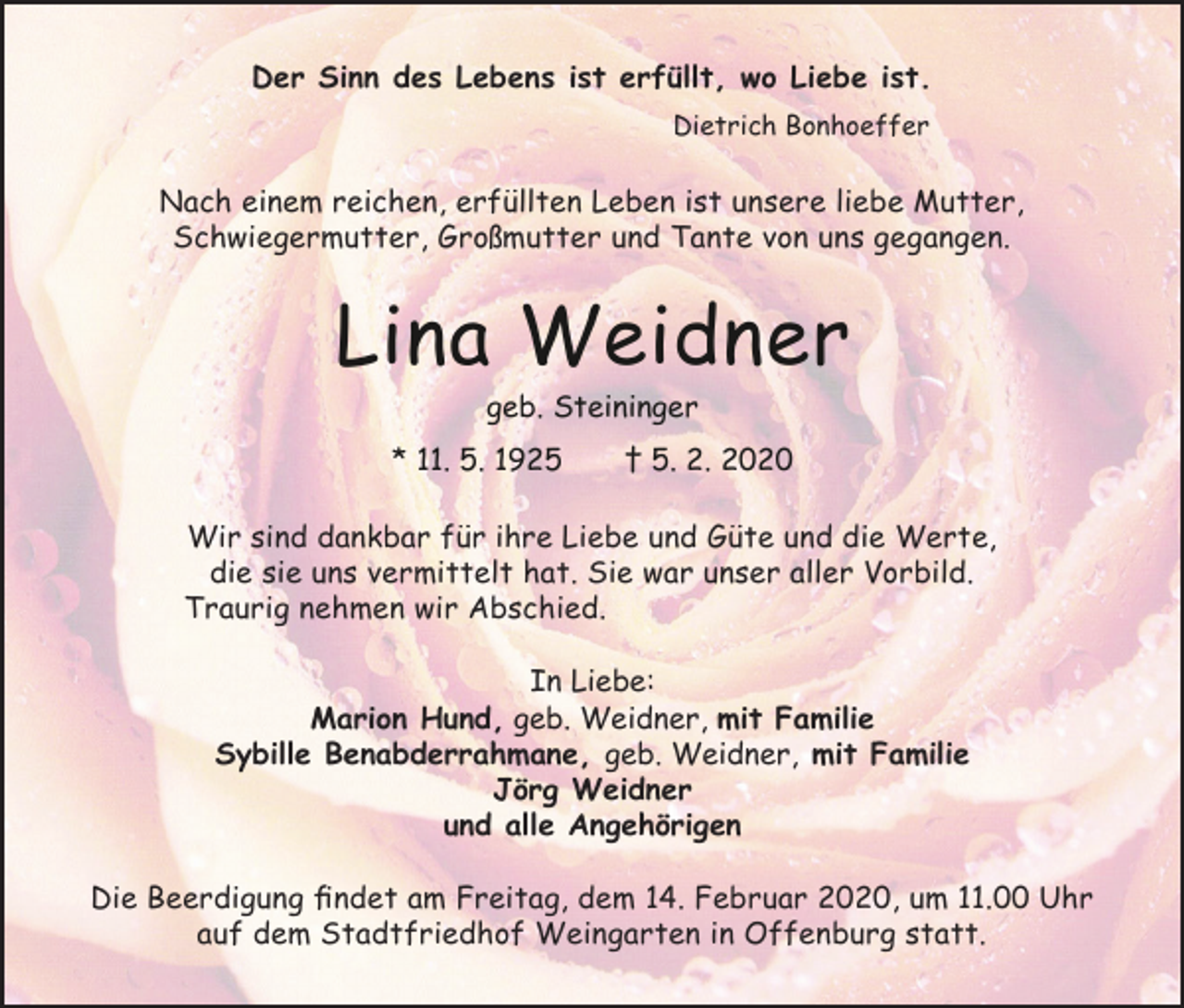 <p>Der Sinn des Lebens ist erfüllt, wo Liebe ist.<br />Dietrich Bonhoeffer</p><p>Nach einem reichen, erfüllten Leben ist unsere liebe Mutter,<br />Schwiegermutter, Großmutter und Tante von uns gegangen.</p><p>Lina Weidner<br />geb. Steininger<br />* 11. 5. 1925</p><p>† 5. 2. 2020</p><p>Wir sind dankbar für ihre Liebe und Güte und die Werte,<br />die sie uns vermittelt hat. Sie war unser aller Vorbild.<br />Traurig nehmen wir Abschied.<br />In Liebe:<br />Marion Hund, geb. Weidner, mit Familie<br />Sybille Benabderrahmane, geb. Weidner, mit Familie<br />Jörg Weidner<br />und alle Angehörigen<br />Die Beerdigung findet am Freitag, dem 14. Februar 2020, um 11.00 Uhr<br />auf dem Stadtfriedhof Weingarten in Offenburg statt.</p>