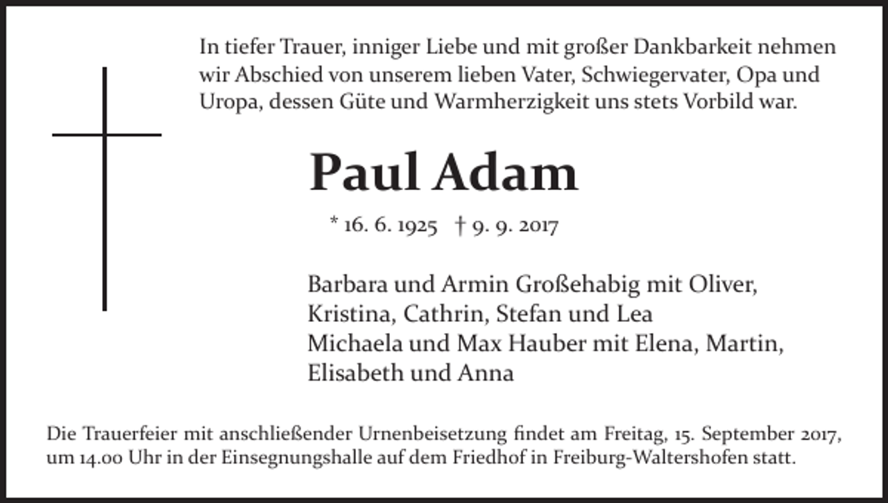 <p>Liebe<br />großer<br />IInn tiefer<br />ti ef er Trauer,<br />Tr a u er, iinniger<br />n ni g er Li<br />e b e und<br />u n d mit<br />mit gr<br />o ß er Dankbarkeit<br />D a n k b ar k eit nehmen<br />ne h me n<br />wir<br />wir AAbschied<br />b s c hi e d vvon<br />o n uunserem<br />n s er e m lilieben<br />e b e n Vater,<br />V at er, Schwiegervater,<br />S c h wi e g er v at er, Opa<br />O p a und<br />und<br />Ur o p a, ddessen<br />e s s e n GGüte<br />üt e uund<br />n d Warmherzigkeit<br />W ar m h er zi g k eit uns<br />u n s stets<br />st et s Vorbild<br />V or bil d war.<br />w ar.<br />Uropa,</p><p>PPaul<br />a ul Adam<br />A da m<br />** 116.<br />6. 6.<br />6. 11925<br />9 2 5 †† 9.<br />9. 9.<br />9. 2017<br />2 01 7</p><p>Barbara<br />B ar b ar a uund<br />n d Armin<br />Ar mi n Großehabig<br />Gr o ß e h a bi g mit<br />mit Oliver,<br />Oli v er,<br />Kristina,<br />Kri sti n a, CCathrin,<br />at hri n, StStefan<br />ef a n und<br />u n d Lea<br />Lea<br />Mi c h a el a u und<br />n d MMax<br />a x HHauber<br />a u b er mit<br />mit Elena,<br />El e n a, Martin,<br />M arti n,<br />Michaela<br />Eli s a b et h uund<br />n d Anna<br />A n na<br />Elisabeth<br />Die<br />Di<br />e TrTrauerfeier<br />a u erf ei er mit<br />mit aanschließender<br />n s c hli e ß e n d er Urnenbeisetzung<br />Ur n e n b ei s e t z u n g ﬁndet<br />ﬁ n d et am<br />a m Freitag,<br />Fr eit a g, 15.<br />1 5. September<br />S e pt e m b er 2017,<br />2 01 7,<br />um<br />Einsegnungshalle<br />Freiburg­Waltershofen<br />u m 114.00<br />4. Uhr<br />U hr iin<br />n dder<br />er Ei<br />n s e g n u n g s h all e auf<br />a uf dem<br />d e m Friedhof<br />Fri e d h of iin<br />n Fr<br />ei b ur g­ W a lt er s h of e n statt.<br />st att.</p>
