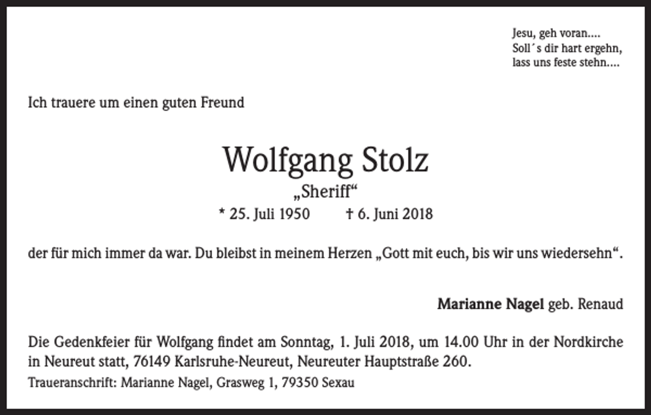 <p>Jesu, geh voran....<br />Soll´s dir hart ergehn,<br />lass uns feste stehn....</p><p>Ich trauere um einen guten Freund</p><p>Wolfgang Stolz<br />„Sheriff“</p><p>* 25. Juli 1950</p><p>† 6. Juni 2018</p><p>der für mich immer da war. Du bleibst in meinem Herzen „Gott mit euch, bis wir uns wiedersehn“.</p><p>Marianne Nagel geb. Renaud</p><p>Die Gedenkfeier für Wolfgang findet am Sonntag, 1. Juli 2018, um 14.00 Uhr in der Nordkirche<br />in Neureut statt, 76149 Karlsruhe-Neureut, Neureuter Hauptstraße 260.<br />Traueranschrift: Marianne Nagel, Grasweg 1, 79350 Sexau</p>