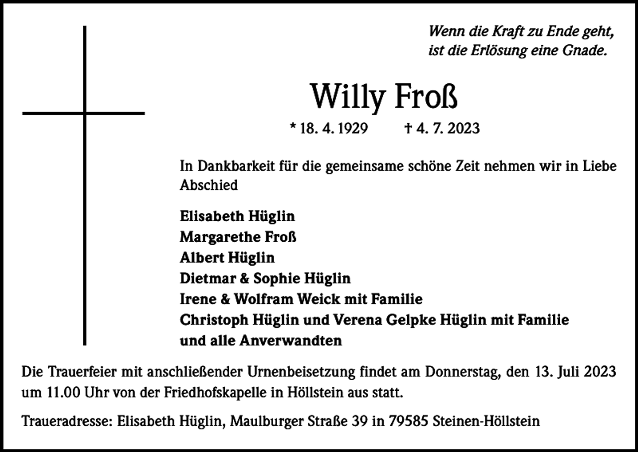 <p>Wenn die Kraft zu Ende geht,<br />ist die Erlösung eine Gnade.</p><p>Willy Froß<br />* 18. 4. 1929</p><p>† 4. 7. 2023</p><p>In Dankbarkeit für die gemeinsame schöne Zeit nehmen wir in Liebe<br />Abschied<br />Elisabeth Hüglin<br />Margarethe Froß<br />Albert Hüglin<br />Dietmar &amp; Sophie Hüglin<br />Irene &amp; Wolfram Weick mit Familie<br />Christoph Hüglin und Verena Gelpke Hüglin mit Familie<br />und alle Anverwandten<br />Die Trauerfeier mit anschließender Urnenbeisetzung findet am Donnerstag, den 13. Juli 2023<br />um 11.00 Uhr von der Friedhofskapelle in Höllstein aus statt.<br />Traueradresse: Elisabeth Hüglin, Maulburger Straße 39 in 79585 Steinen-Höllstein</p>