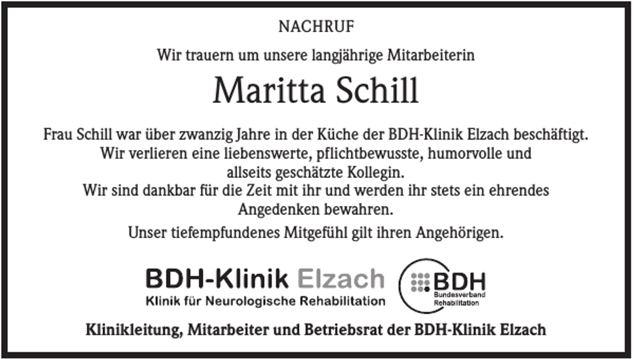 <p>NACHRUF<br />Wir trauern um unsere langjährige Mitarbeiterin</p><p>Maritta Schill<br />Frau Schill war über zwanzig Jahre in der Küche der BDH-Klinik Elzach beschäftigt.<br />Wir verlieren eine liebenswerte, pflichtbewusste, humorvolle und<br />allseits geschätzte Kollegin.<br />Wir sind dankbar für die Zeit mit ihr und werden ihr stets ein ehrendes<br />Angedenken bewahren.<br />Unser tiefempfundenes Mitgefühl gilt ihren Angehörigen.</p><p>Klinikleitung, Mitarbeiter und Betriebsrat der BDH-Klinik Elzach</p>
