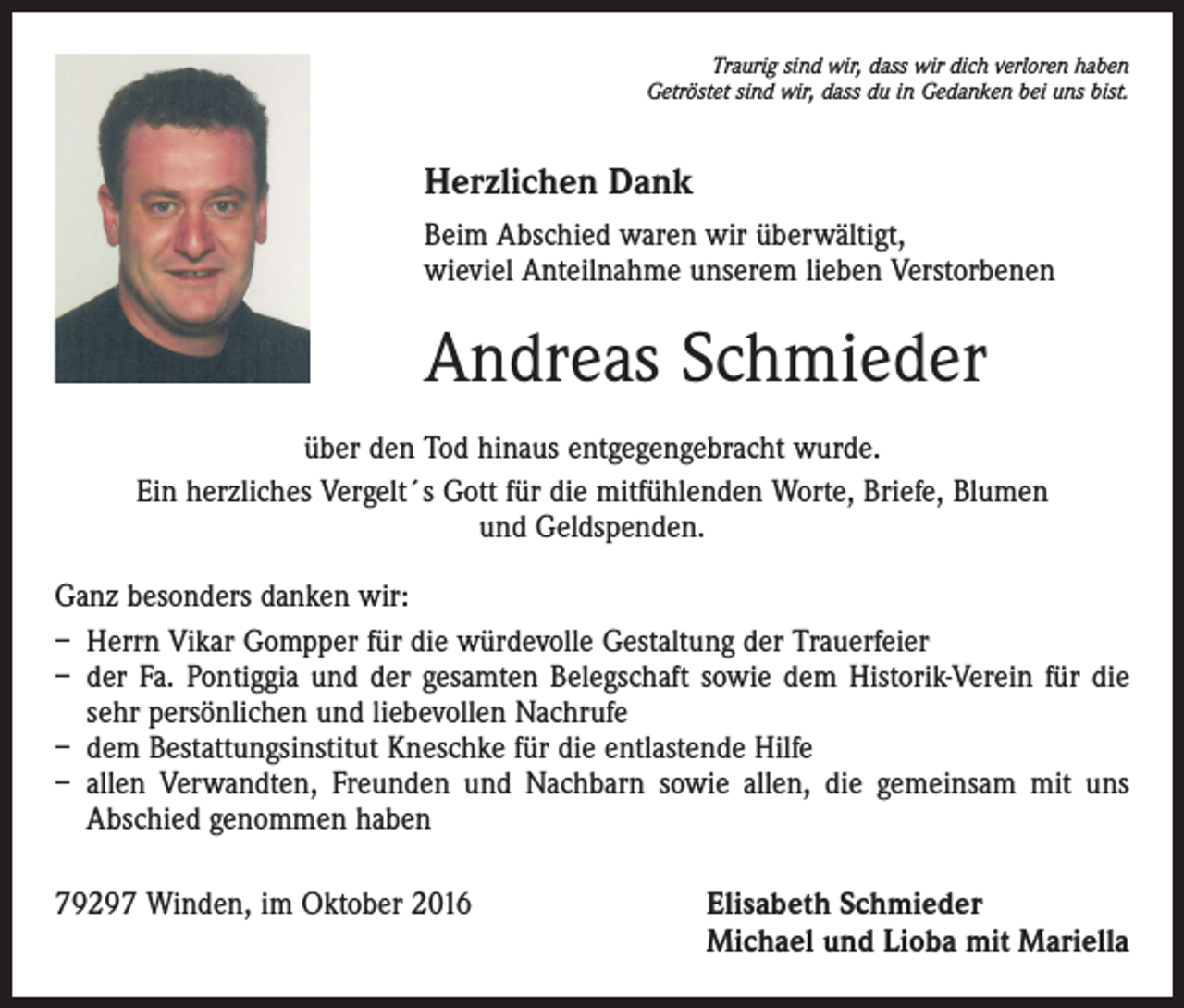 <p>Traurig sind wir, dass wir dich verloren haben<br />Getröstet sind wir, dass du in Gedanken bei uns bist.</p><p>Herzlichen Dank<br />Beim Abschied waren wir überwältigt,<br />wieviel Anteilnahme unserem lieben Verstorbenen</p><p>Andreas Schmieder<br />über den Tod hinaus entgegengebracht wurde.<br />Ein herzliches Vergelt´s Gott für die mitfühlenden Worte, Briefe, Blumen<br />und Geldspenden.<br />Ganz besonders danken wir:<br />– Herrn Vikar Gompper für die würdevolle Gestaltung der Trauerfeier<br />– der Fa. Pontiggia und der gesamten Belegschaft sowie dem Historik-Verein für die<br />sehr persönlichen und liebevollen Nachrufe<br />– dem Bestattungsinstitut Kneschke für die entlastende Hilfe<br />– allen Verwandten, Freunden und Nachbarn sowie allen, die gemeinsam mit uns<br />Abschied genommen haben<br />79297 Winden, im Oktober 2016</p><p>Elisabeth Schmieder<br />Michael und Lioba mit Mariella</p>