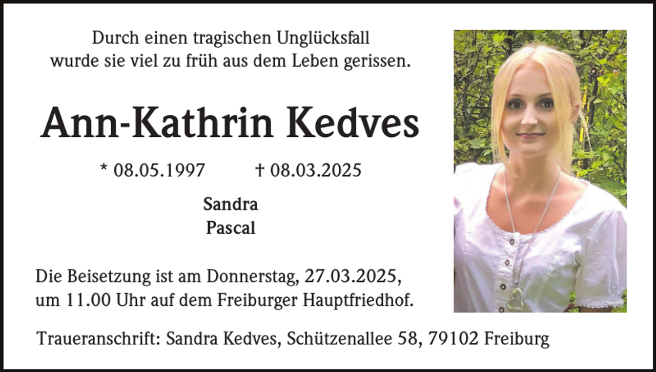 <p>Durch einen tragischen Unglücksfall<br />wurde sie viel zu früh aus dem Leben gerissen.</p><p>Ann-Kathrin Kedves<br />* 08.05.1997</p><p>† 08.03.2025</p><p>Sandra<br />Pascal<br />Die Beisetzung ist am Donnerstag, 27.03.2025,<br />um 11.00 Uhr auf dem Freiburger Hauptfriedhof.<br />Traueranschrift: Sandra Kedves, Schützenallee 58, 79102 Freiburg</p>
