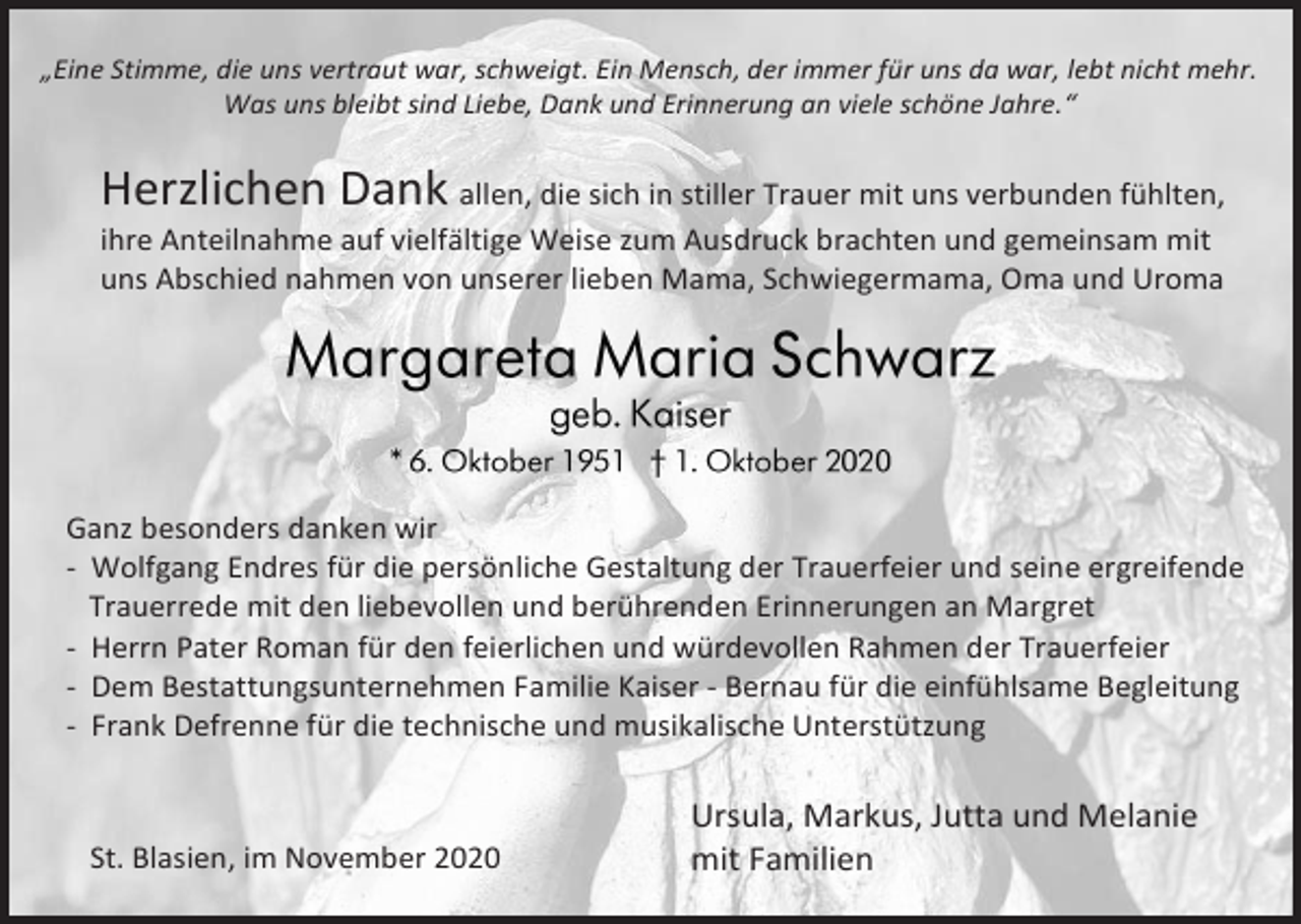 <p>„Eine Stimme, die uns vertraut war, schweigt. Ein Mensch, der immer für uns da war, lebt nicht mehr.<br />Was uns bleibt sind Liebe, Dank und Erinnerung an viele schöne Jahre.“</p><p>Herzlichen Dank allen, die sich in stiller Trauer mit uns verbunden fühlten,<br />ihre Anteilnahme auf vielfältige Weise zum Ausdruck brachten und gemeinsam mit<br />uns Abschied nahmen von unserer lieben Mama, Schwiegermama, Oma und Uroma</p><p>Ganz besonders danken wir<br />- Wolfgang Endres für die persönliche Gestaltung der Trauerfeier und seine ergreifende<br />Trauerrede mit den liebevollen und berührenden Erinnerungen an Margret<br />- Herrn Pater Roman für den feierlichen und würdevollen Rahmen der Trauerfeier<br />- Dem Bestattungsunternehmen Familie Kaiser - Bernau für die einfühlsame Begleitung<br />- Frank Defrenne für die technische und musikalische Unterstützung</p><p>St. Blasien, im November 2020</p><p>Ursula, Markus, Jutta und Melanie<br />mit Familien</p>