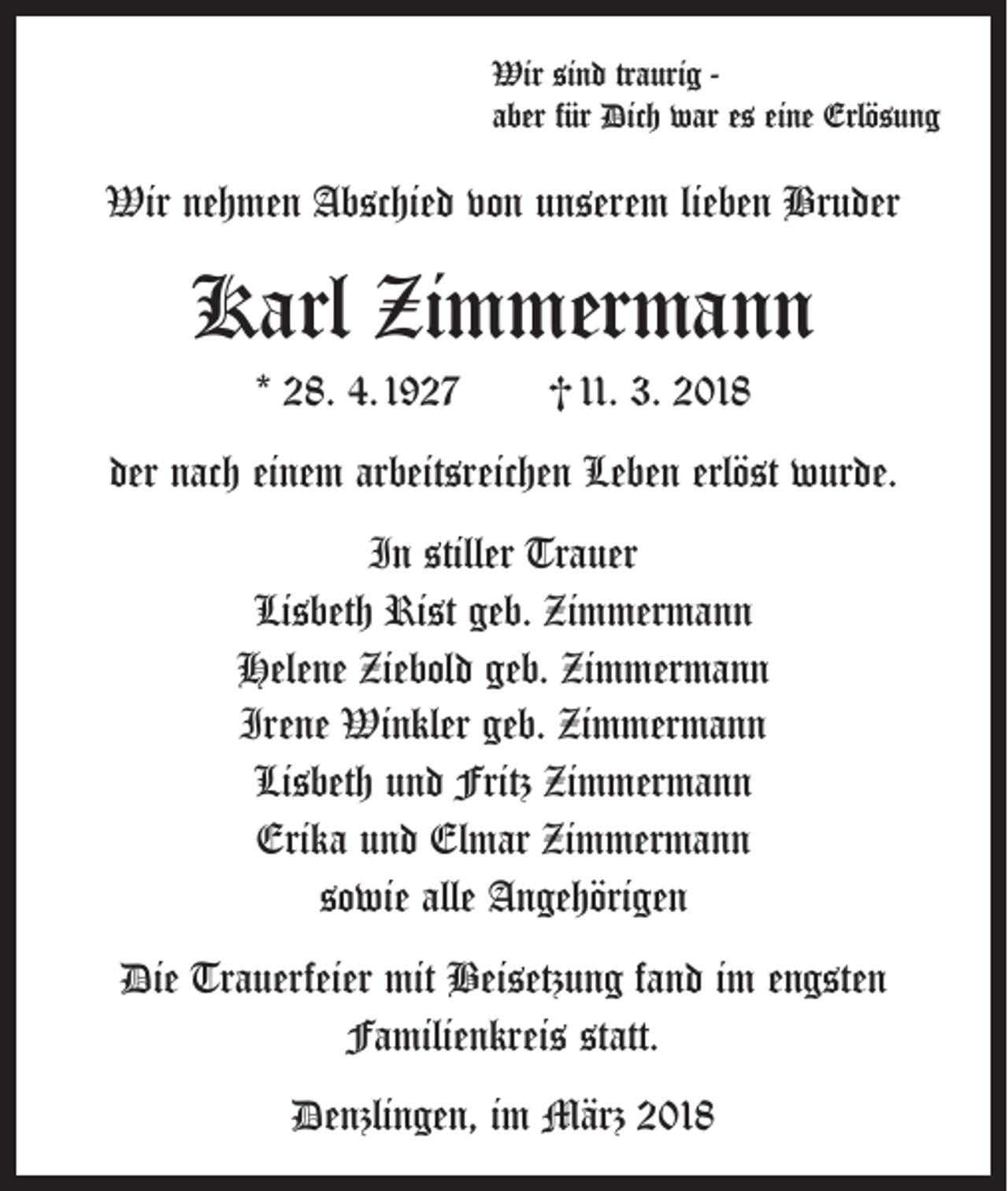 <p>Wir sind traurig aber für Dich war es eine Erlösung</p><p>Wir nehmen Abschied von unserem lieben Bruder</p><p>Karl Zimmermann<br />* 28. 4. 1927 † 11. 3. 2018<br />der nach einem arbeitsreichen Leben erlöst wurde.<br />In stiller Trauer<br />Lisbeth Rist geb. Zimmermann<br />Helene Ziebold geb. Zimmermann<br />Irene Winkler geb. Zimmermann<br />Lisbeth und Fritz Zimmermann<br />Erika und Elmar Zimmermann<br />sowie alle Angehörigen<br />Die Trauerfeier mit Beisetzung fand im engsten<br />Familienkreis statt.<br />Denzlingen, im März 2018</p>
